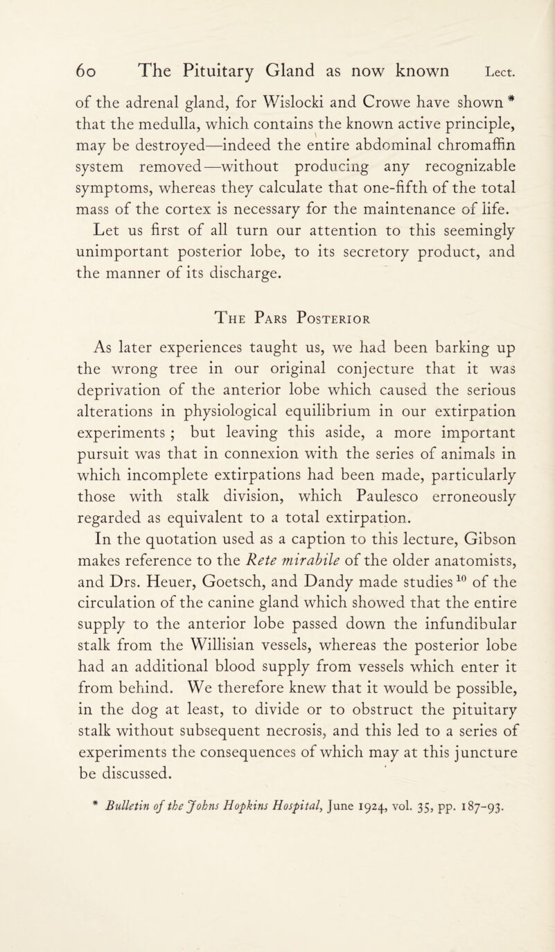 of the adrenal gland, for Wislocki and Crowe have shown * that the medulla, which contains the known active principle, may be destroyed—indeed the entire abdominal chromaffin system removed—without producing any recognizable symptoms, whereas they calculate that one-fifth of the total mass of the cortex is necessary for the maintenance of life. Let us first of all turn our attention to this seemingly unimportant posterior lobe, to its secretory product, and the manner of its discharge. The Pars Posterior As later experiences taught us, we had been barking up the wrong tree in our original conjecture that it was deprivation of the anterior lobe which caused the serious alterations in physiological equilibrium in our extirpation experiments ; but leaving this aside, a more important pursuit was that in connexion with the series of animals in which incomplete extirpations had been made, particularly those with stalk division, which Paulesco erroneously regarded as equivalent to a total extirpation. In the quotation used as a caption to this lecture, Gibson makes reference to the Rete mirabile of the older anatomists, and Drs. Heuer, Goetsch, and Dandy made studies10 of the circulation of the canine gland which showed that the entire supply to the anterior lobe passed down the infundibular stalk from the Willisian vessels, whereas the posterior lobe had an additional blood supply from vessels which enter it from behind. We therefore knew that it would be possible, in the dog at least, to divide or to obstruct the pituitary stalk without subsequent necrosis, and this led to a series of experiments the consequences of which may at this juncture be discussed. * Bulletin of the Johns Hopkins Hospital, June 1924, vol. 35, pp. 187-93.