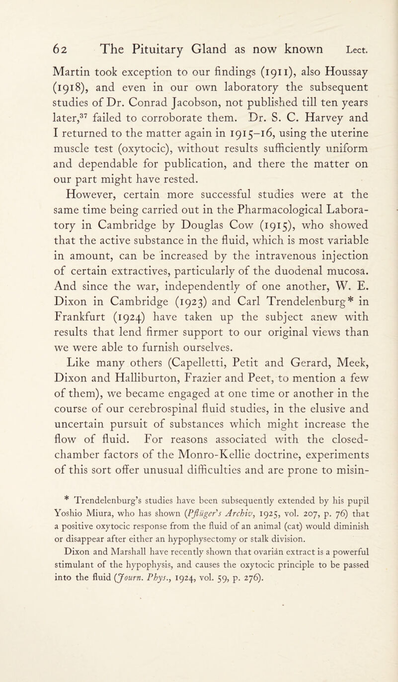 Martin took exception to our findings (1911), also Houssay (1918), and even in our own laboratory the subsequent studies of Dr. Conrad Jacobson, not published till ten years later,37 failed to corroborate them. Dr. S. C. Harvey and I returned to the matter again in 1915-16, using the uterine muscle test (oxytocic), without results sufficiently uniform and dependable for publication, and there the matter on our part might have rested. However, certain more successful studies were at the same time being carried out in the Pharmacological Labora¬ tory in Cambridge by Douglas Cow (1915), who showed that the active substance in the fluid, which is most variable in amount, can be increased by the intravenous injection of certain extractives, particularly of the duodenal mucosa. And since the war, independently of one another, W. E. Dixon in Cambridge (1923) and Carl Trendelenburg* in Frankfurt (1924) have taken up the subject anew with results that lend firmer support to our original views than we were able to furnish ourselves. Like many others (Capelletti, Petit and Gerard, Meek, Dixon and Halliburton, Frazier and Peet, to mention a few of them), we became engaged at one time or another in the course of our cerebrospinal fluid studies, in the elusive and uncertain pursuit of substances which might increase the flow of fluid. For reasons associated with the closed- chamber factors of the Monro-Kellie doctrine, experiments of this sort offer unusual difficulties and are prone to misin- * Trendelenburg’s studies have been subsequently extended by his pupil Yoshio Miura, who has shown (PflugePs Archiv, 1925, vol. 207, p. 76) that a positive oxytocic response from the fluid of an. animal (cat) would diminish or disappear after either an hypophysectomy or stalk division. Dixon and Marshall have recently shown that ovarian extract is a powerful stimulant of the hypophysis, and causes the oxytocic principle to be passed into the fluid (Journ. Phys., 1924, vol. 59, p. 276).