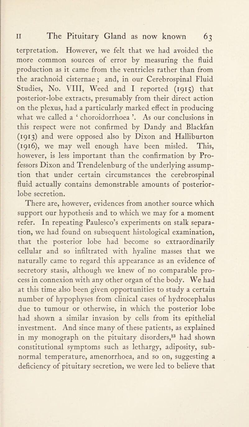 terpretation. However, we felt that we had avoided the more common sources of error by measuring the fluid production as it came from the ventricles rather than from the arachnoid cisternae ; and, in our Cerebrospinal Fluid Studies, No. VIII, Weed and I reported (1915) that posterior-lobe extracts, presumably from their direct action on the plexus, had a particularly marked effect in producing what we called a ‘ choroidorrhoea \ As our conclusions in this respect were not confirmed by Dandy and Blackfan (1913) and were opposed also by Dixon and Halliburton (1916), we may well enough have been misled. This, however, is less important than the confirmation by Pro¬ fessors Dixon and Trendelenburg of the underlying assump¬ tion that under certain circumstances the cerebrospinal fluid actually contains demonstrable amounts of posterior- lobe secretion. There are, however, evidences from another source which support our hypothesis and to which we may for a moment refer. In repeating Paulesco’s experiments on stalk separa¬ tion, we had found on subsequent histological examination, that the posterior lobe had become so extraordinarily cellular and so infiltrated with hyaline masses that we naturally came to regard this appearance as an evidence of secretory stasis, although we knew of no comparable pro¬ cess in connexion with any other organ of the body. We had at this time also been given opportunities to study a certain number of hypophyses from clinical cases of hydrocephalus due to tumour or otherwise, in which the posterior lobe had shown a similar invasion by cells from its epithelial investment. And since many of these patients, as explained in my monograph on the pituitary disorders,13 had shown constitutional symptoms such as lethargy, adiposity, sub¬ normal temperature, amenorrhoea, and so on, suggesting a deficiency of pituitary secretion, we were led to believe that
