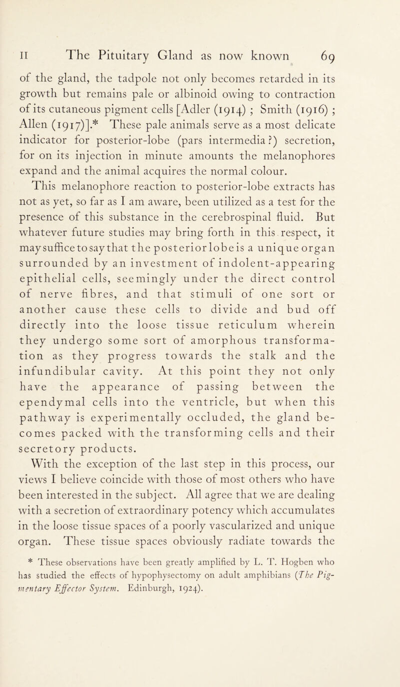 of the gland, the tadpole not only becomes retarded in its growth but remains pale or albinoid owing to contraction of its cutaneous pigment cells [Adler (1914) ; Smith (1916) ; Allen (1917)].* These pale animals serve as a most delicate indicator for posterior-lobe (pars intermedia?) secretion, for on its injection in minute amounts the melanophores expand and the animal acquires the normal colour. This melanophore reaction to posterior-lobe extracts has not as yet, so far as I am aware, been utilized as a test for the presence of this substance in the cerebrospinal fluid. But whatever future studies may bring forth in this respect, it may suffice to say that the posterior lobe is a unique organ surrounded by an investment of indolent-appearing epithelial cells, seemingly under the direct control of nerve fibres, and that stimuli of one sort or another cause these cells to divide and bud off directly into the loose tissue reticulum wherein they undergo some sort of amorphous transforma¬ tion as they progress towards the stalk and the infundibular cavity. At this point they not only have the appearance of passing between the ependymal cells into the ventricle, but when this pathway is experimentally occluded, the gland be¬ comes packed with the transforming cells and their secretory products. With the exception of the last step in this process, our views I believe coincide with those of most others who have been interested in the subject. All agree that we are dealing with a secretion of extraordinary potency which accumulates in the loose tissue spaces of a poorly vascularized and unique organ. These tissue spaces obviously radiate towards the * These observations have been greatly amplified by L. T. Hogben who has studied the effects of hypophysectomy on adult amphibians (The Pig¬ mentary Effector System. Edinburgh, 1924).