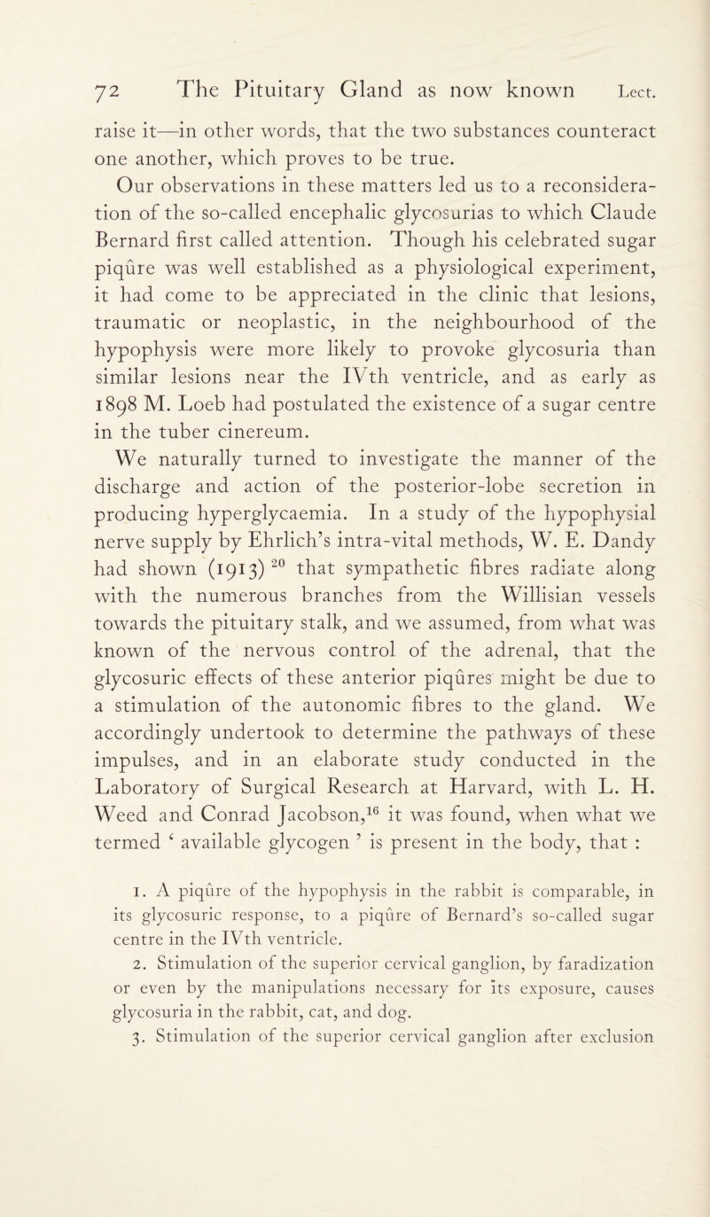 raise it—in other words, that the two substances counteract one another, which proves to be true. Our observations in these matters led us to a reconsidera¬ tion of the so-called encephalic glycosurias to which Claude Bernard first called attention. Though his celebrated sugar piqure was well established as a physiological experiment, it had come to be appreciated in the clinic that lesions, traumatic or neoplastic, in the neighbourhood of the hypophysis were more likely to provoke glycosuria than similar lesions near the IVth ventricle, and as early as 1898 M. Loeb had postulated the existence of a sugar centre in the tuber cinereum. We naturally turned to investigate the manner of the discharge and action of the posterior-lobe secretion in producing hyperglycaemia. In a study of the hypophysial nerve supply by Ehrlich’s intra-vital methods, W. E. Dandy had shown (1913) 20 that sympathetic fibres radiate along with the numerous branches from the Willisian vessels towards the pituitary stalk, and we assumed, from what was known of the nervous control of the adrenal, that the glycosuric effects of these anterior piqures might be due to a stimulation of the autonomic fibres to the gland. We accordingly undertook to determine the pathways of these impulses, and in an elaborate study conducted in the Laboratory of Surgical Research at Harvard, with L. H. Weed and Conrad Jacobson,16 it was found, when what we termed 4 available glycogen ’ is present in the body, that : 1. A piqure of the hypophysis in the rabbit is comparable, in its glycosuric response, to a piqure of Bernard’s so-called sugar centre in the IVth ventricle. 2. Stimulation of the superior cervical ganglion, by faradization or even by the manipulations necessary for Its exposure, causes glycosuria in the rabbit, cat, and dog. 3. Stimulation of the superior cervical ganglion after exclusion