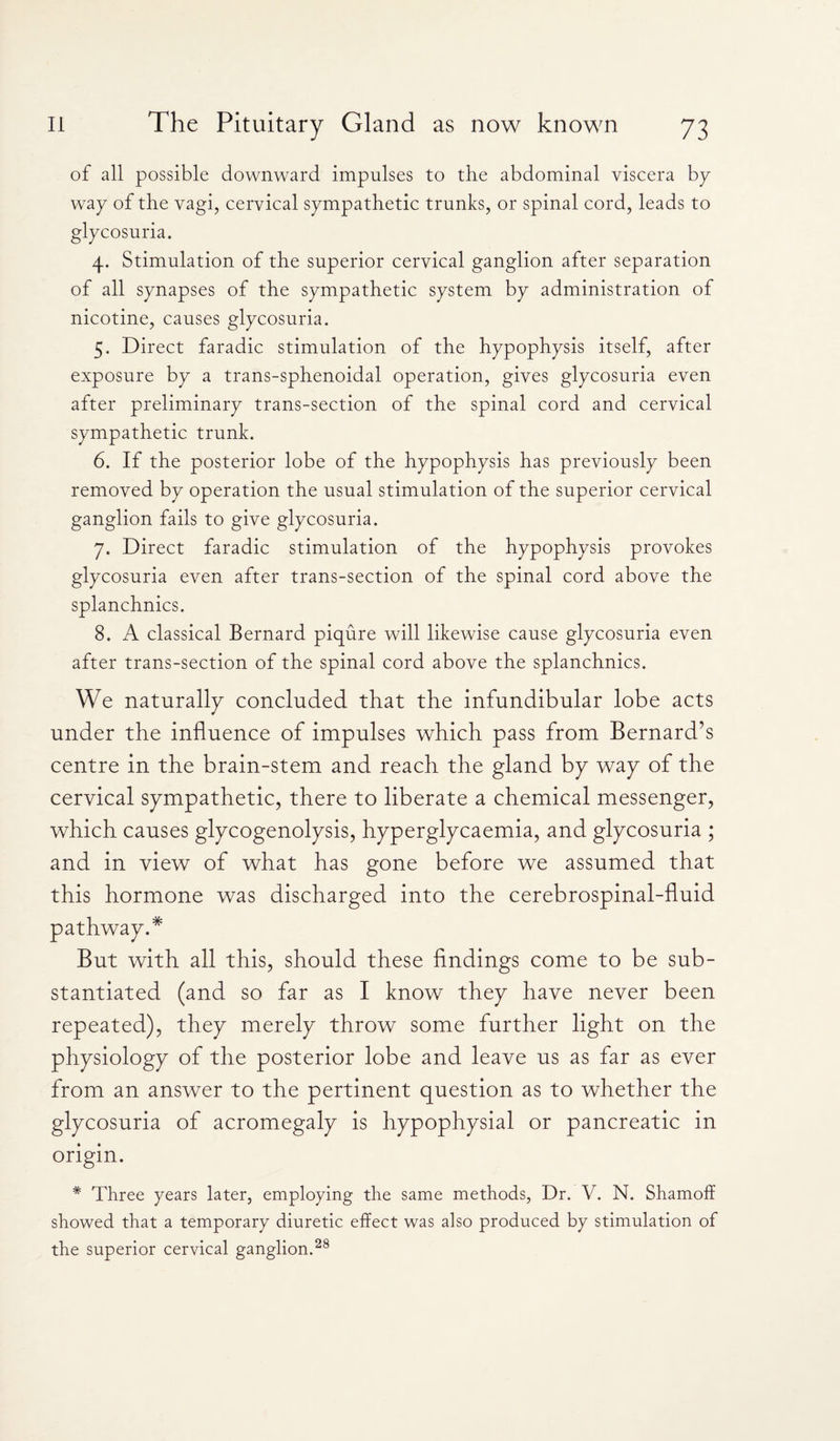 of all possible downward impulses to the abdominal viscera by¬ way of the vagi, cervical sympathetic trunks, or spinal cord, leads to glycosuria. 4. Stimulation of the superior cervical ganglion after separation of all synapses of the sympathetic system by administration of nicotine, causes glycosuria. 5. Direct faradic stimulation of the hypophysis itself, after exposure by a trans-sphenoidal operation, gives glycosuria even after preliminary trans-section of the spinal cord and cervical sympathetic trunk. 6. If the posterior lobe of the hypophysis has previously been removed by operation the usual stimulation of the superior cervical ganglion fails to give glycosuria. 7. Direct faradic stimulation of the hypophysis provokes glycosuria even after trans-section of the spinal cord above the splanchnics. 8. A classical Bernard piqure will likewise cause glycosuria even after trans-section of the spinal cord above the splanchnics. We naturally concluded that the infundibular lobe acts under the influence of impulses which pass from Bernard’s centre in the brain-stem and reach the gland by way of the cervical sympathetic, there to liberate a chemical messenger, which causes glycogenolysis, hyperglycaemia, and glycosuria ; and in view of what has gone before we assumed that this hormone was discharged into the cerebrospinal-fluid pathway.* But with all this, should these findings come to be sub¬ stantiated (and so far as I know they have never been repeated), they merely throw some further light on the physiology of the posterior lobe and leave us as far as ever from an answer to the pertinent question as to whether the glycosuria of acromegaly is hypophysial or pancreatic in origin. * Three years later, employing the same methods, Dr. V. N. Shamoff showed that a temporary diuretic effect was also produced by stimulation of the superior cervical ganglion.28