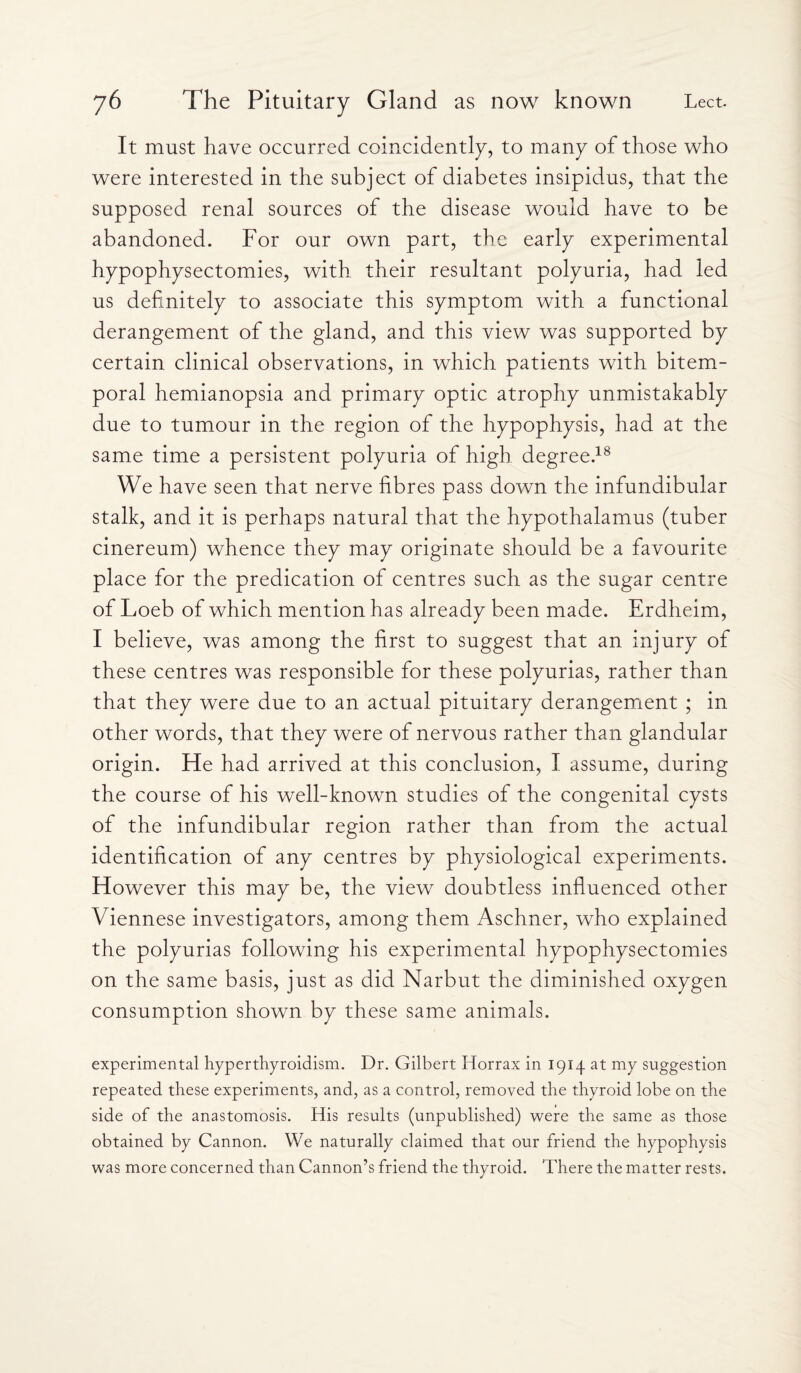 It must have occurred coincidently, to many of those who were interested in the subject of diabetes insipidus, that the supposed renal sources of the disease would have to be abandoned. For our own part, the early experimental hypophysectomies, with their resultant polyuria, had led us definitely to associate this symptom with a functional derangement of the gland, and this view was supported by certain clinical observations, in which patients with bitem¬ poral hemianopsia and primary optic atrophy unmistakably due to tumour in the region of the hypophysis, had at the same time a persistent polyuria of high degree.18 We have seen that nerve fibres pass down the infundibular stalk, and it is perhaps natural that the hypothalamus (tuber cinereum) whence they may originate should be a favourite place for the predication of centres such as the sugar centre of Loeb of which mention has already been made. Erdheim, I believe, was among the first to suggest that an injury of these centres was responsible for these polyurias, rather than that they were due to an actual pituitary derangement ; in other words, that they were of nervous rather than glandular origin. He had arrived at this conclusion, I assume, during the course of his well-known studies of the congenital cysts of the infundibular region rather than from the actual identification of any centres by physiological experiments. However this may be, the view doubtless influenced other Viennese investigators, among them Aschner, who explained the polyurias following his experimental hypophysectomies on the same basis, just as did Narbut the diminished oxygen consumption shown by these same animals. experimental hyperthyroidism. Dr. Gilbert Horrax in 1914 at my suggestion repeated these experiments, and, as a control, removed the thyroid lobe on the side of the anastomosis. His results (unpublished) were the same as those obtained by Cannon. We naturally claimed that our friend the hypophysis was more concerned than Cannon’s friend the thyroid. There the matter rests.