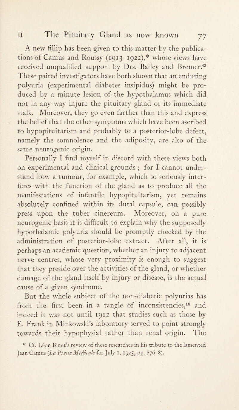 A new fillip has been given to this matter by the publica¬ tions of Camus and Roussy (1913—1922),* whose views have received unqualified support by Drs. Bailey and Bremer.43 These paired investigators have both shown that an enduring polyuria (experimental diabetes insipidus) might be pro¬ duced by a minute lesion of the hypothalamus which did not in any way injure the pituitary gland or its immediate stalk. Moreover, they go even farther than this and express the belief that the other symptoms which have been ascribed to hypopituitarism and probably to a posterior-lobe defect, namely the somnolence and the adiposity, are also of the same neurogenic origin. Personally I find myself in discord with these views both on experimental and clinical grounds ; for I cannot under¬ stand how a tumour, for example, which so seriously inter¬ feres with the function of the gland as to produce all the manifestations of infantile hypopituitarism, yet remains absolutely confined within its dural capsule, can possibly press upon the tuber cinereum. Moreover, on a pure neurogenic basis it is difficult to explain why the supposedly hypothalamic polyuria should be promptly checked by the administration of posterior-lobe extract. After all, it is perhaps an academic question, whether an injury to adjacent nerve centres, whose very proximity is enough to suggest that they preside over the activities of the gland, or whether damage of the gland itself by injury or disease, is the actual cause of a given syndrome. But the whole subject of the non-diabetic polyurias has from the first been in a tangle of inconsistencies,18 and indeed it was not until 1912 that studies such as those by E. Frank in Minkowski’s laboratory served to point strongly towards their hypophysial rather than renal origin. The * Cf. Leon Binet’s review of these researches in his tribute to the lamented Jean Camus (La Presse Medicale for July i, 1925, pp. 876-8).