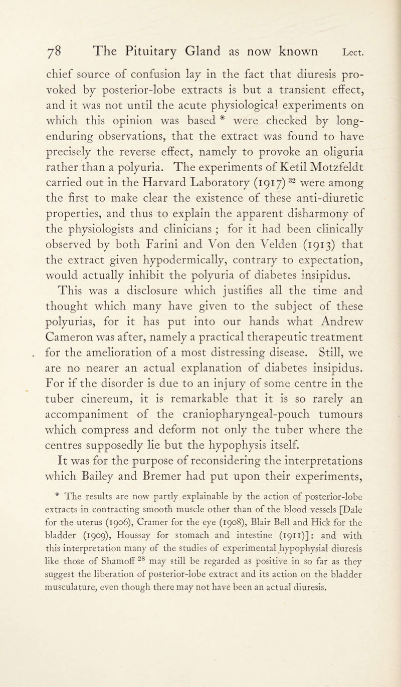 chief source of confusion lay in the fact that diuresis pro- yoked by posterior-lobe extracts is but a transient effect, and it was not until the acute physiological experiments on which this opinion was based # were checked by long- enduring observations, that the extract was found to have precisely the reverse effect, namely to provoke an oliguria rather than a polyuria. The experiments of Ketil Motzfeldt carried out in the Harvard Laboratory (1917)32 were among the first to make clear the existence of these anti-diuretic properties, and thus to explain the apparent disharmony of the physiologists and clinicians ; for it had been clinically observed by both Farini and Von den Velden (1913) that the extract given hypodermically, contrary to expectation, would actually inhibit the polyuria of diabetes insipidus. This was a disclosure which justifies all the time and thought which many have given to the subject of these polyurias, for it has put into our hands what Andrew Cameron was after, namely a practical therapeutic treatment for the amelioration of a most distressing disease. Still, we are no nearer an actual explanation of diabetes insipidus. For if the disorder is due to an injury of some centre in the tuber cinereum, it is remarkable that it is so rarely an accompaniment of the craniopharyngeal-pouch tumours which compress and deform not only the tuber where the centres supposedly lie but the hypophysis itself. It was for the purpose of reconsidering the interpretations which Bailey and Bremer had put upon their experiments, # The results are now partly explainable by the action of posterior-lobe extracts in contracting smooth muscle other than of the blood vessels [Dale for the uterus (1906), Cramer for the eye (1908), Blair Bell and Hick for the bladder (1909), Houssay for stomach and intestine (1911)]: and with this interpretation many of the studies of experimental hypophysial diuresis like those of Shamoff 28 may still be regarded as positive in so far as they suggest the liberation of posterior-lobe extract and its action on the bladder musculature, even though there may not have been an actual diuresis.
