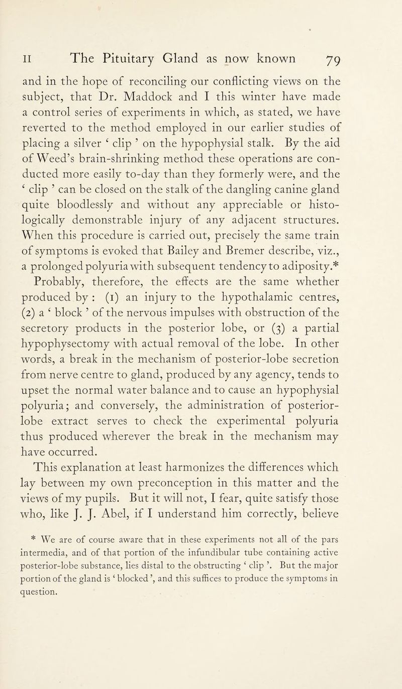 and in the hope of reconciling our conflicting views on the subject, that Dr. Maddock and I this winter have made a control series of experiments in which, as stated, we have reverted to the method employed in our earlier studies of placing a silver c clip ’ on the hypophysial stalk. By the aid of Weed’s brain-shrinking method these operations are con¬ ducted more easily to-day than they formerly were, and the c clip ’ can be closed on the stalk of the dangling canine gland quite bloodlessly and without any appreciable or histo¬ logically demonstrable injury of any adjacent structures. When this procedure is carried out, precisely the same train of symptoms is evoked that Bailey and Bremer describe, viz., a prolonged polyuria with subsequent tendency to adiposity.* Probably, therefore, the effects are the same whether produced by : (1) an injury to the hypothalamic centres, (2) a 4 block ’ of the nervous impulses with obstruction of the secretory products in the posterior lobe, or (3) a partial hypophysectomy with actual removal of the lobe. In other words, a break in the mechanism of posterior-lobe secretion from nerve centre to gland, produced by any agency, tends to upset the normal water balance and to cause an hypophysial polyuria; and conversely, the administration of posterior- lobe extract serves to check the experimental polyuria thus produced wherever the break in the mechanism may have occurred. This explanation at least harmonizes the differences which lay between my own preconception in this matter and the views of my pupils. But it will not, I fear, quite satisfy those who, like J. J. Abel, if I understand him correctly, believe * We are of course aware that in these experiments not all of the pars intermedia, and of that portion of the infundibular tube containing active posterior-lobe substance, lies distal to the obstructing ‘ clip \ But the major portion of the gland is ‘ blocked ’, and this suffices to produce the symptoms in question.