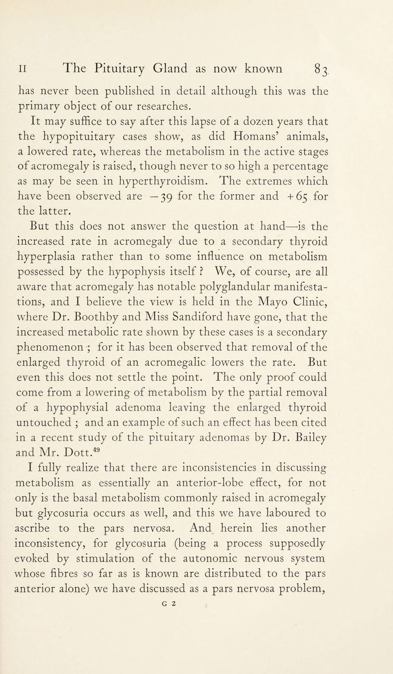 has never been published in detail although this was the primary object of our researches. It may suffice to say after this lapse of a dozen years that the hypopituitary cases show, as did Homans’ animals, a lowered rate, whereas the metabolism in the active stages of acromegaly is raised, though never to so high a percentage as may be seen in hyperthyroidism. The extremes which have been observed are —39 for the former and +65 for the latter. But this does not answer the question at hand—is the increased rate in acromegaly due to a secondary thyroid hyperplasia rather than to some influence on metabolism possessed by the hypophysis itself ? We, of course, are all aware that acromegaly has notable polyglandular manifesta¬ tions, and I believe the view is held in the Mayo Clinic, where Dr. Boothby and Miss Sandiford have gone, that the increased metabolic rate shown by these cases is a secondary phenomenon ; for it has been observed that removal of the enlarged thyroid of an acromegalic lowers the rate. But even this does not settle the point. The only proof could come from a lowering of metabolism by the partial removal of a hypophysial adenoma leaving the enlarged thyroid untouched ; and an example of such an effect has been cited in a recent study of the pituitary adenomas by Dr. Bailey and Mr. Dott.49 I fully realize that there are inconsistencies in discussing metabolism as essentially an anterior-lobe effect, for not only is the basal metabolism commonly raised in acromegaly but glycosuria occurs as well, and this we have laboured to ascribe to the pars nervosa. And herein lies another inconsistency, for glycosuria (being a process supposedly evoked by stimulation of the autonomic nervous system whose fibres so far as is known are distributed to the pars anterior alone) we have discussed as a pars nervosa problem,