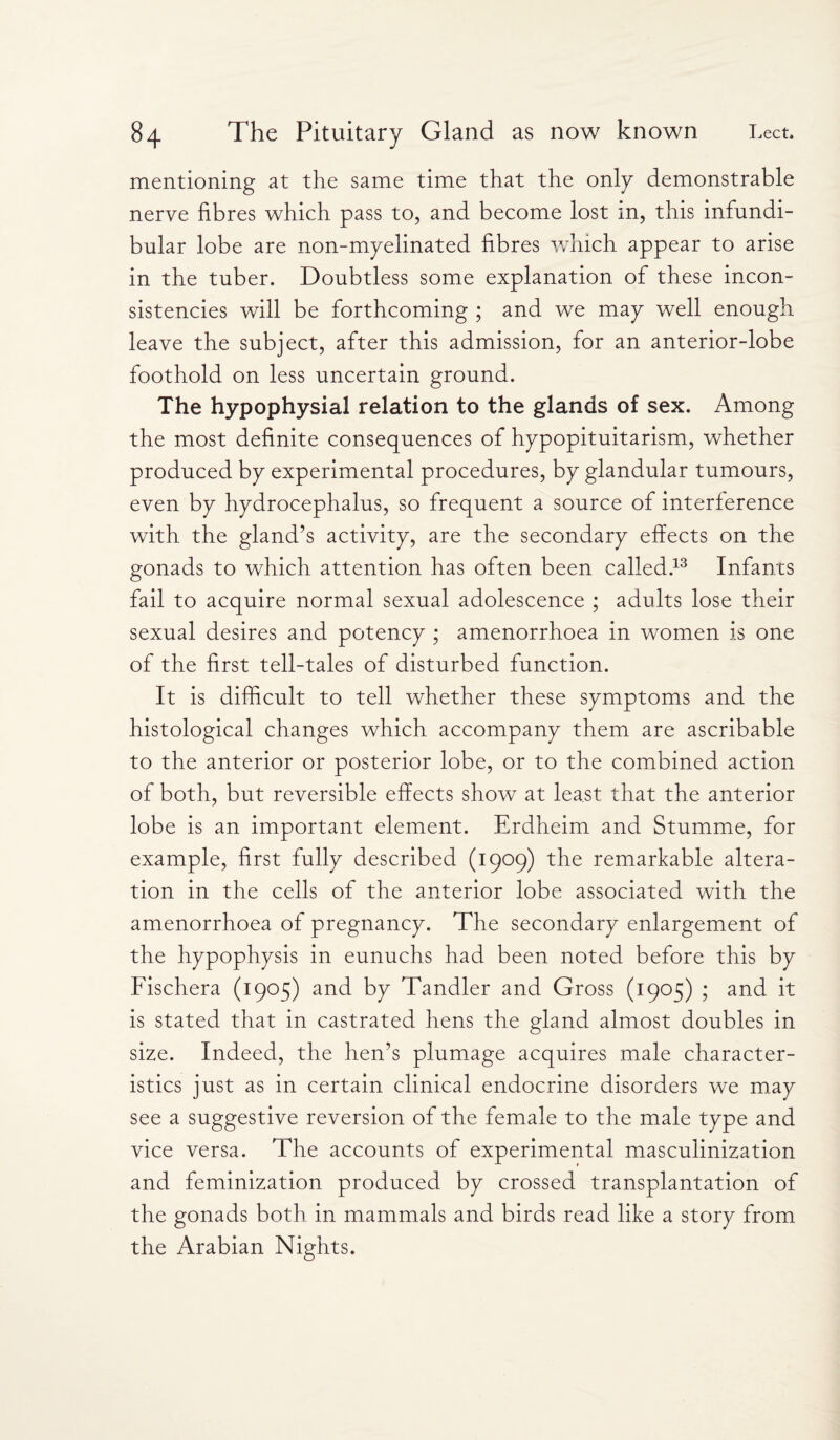 mentioning at the same time that the only demonstrable nerve fibres which pass to, and become lost m, this infundi¬ bular lobe are non-myelinated fibres which appear to arise in the tuber. Doubtless some explanation of these incon¬ sistencies will be forthcoming ; and we may well enough leave the subject, after this admission, for an anterior-lobe foothold on less uncertain ground. The hypophysial relation to the glands of sex. Among the most definite consequences of hypopituitarism, whether produced by experimental procedures, by glandular tumours, even by hydrocephalus, so frequent a source of interference with the gland’s activity, are the secondary effects on the gonads to which attention has often been called.13 Infants fail to acquire normal sexual adolescence ; adults lose their sexual desires and potency ; amenorrhoea in women is one of the first tell-tales of disturbed function. It is difficult to tell whether these symptoms and the histological changes which accompany them are ascribable to the anterior or posterior lobe, or to the combined action of both, but reversible effects show at least that the anterior lobe is an important element. Erdheirn and Stumme, for example, first fully described (1909) the remarkable altera¬ tion in the cells of the anterior lobe associated with the amenorrhoea of pregnancy. The secondary enlargement of the hypophysis in eunuchs had been noted before this by Fischera (1905) and by Tandler and Gross (1905) ; and it is stated that in castrated hens the gland almost doubles in size. Indeed, the hen’s plumage acquires male character¬ istics just as in certain clinical endocrine disorders we may see a suggestive reversion of the female to the male type and vice versa. The accounts of experimental masculinization and feminization produced by crossed transplantation of the gonads both in mammals and birds read like a story from the Arabian Nights.
