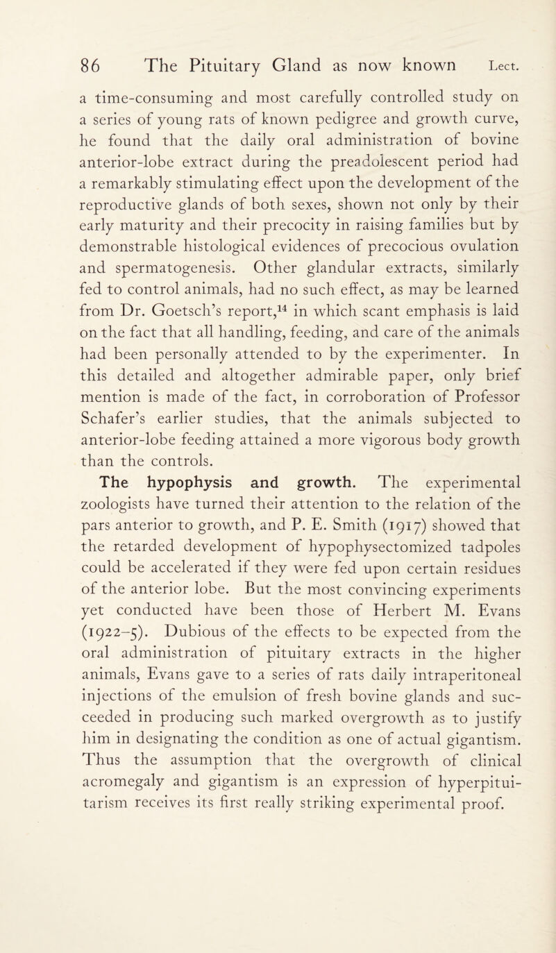 a time-consuming and most carefully controlled study on a series of young rats of known pedigree and growth curve, he found that the daily oral administration of bovine anterior-lobe extract during the preadolescent period had a remarkably stimulating effect upon the development of the reproductive glands of both sexes, shown not only by their early maturity and their precocity in raising families but by demonstrable histological evidences of precocious ovulation and spermatogenesis. Other glandular extracts, similarly fed to control animals, had no such effect, as may be learned from Dr. Goetsch’s report,14 in which scant emphasis is laid on the fact that all handling, feeding, and care of the animals had been personally attended to by the experimenter. In this detailed and altogether admirable paper, only brief mention is made of the fact, in corroboration of Professor Schafer’s earlier studies, that the animals subjected to anterior-lobe feeding attained a more vigorous body growth than the controls. The hypophysis and growth. The experimental zoologists have turned their attention to the relation of the pars anterior to growth, and P. E. Smith (1917) showed that the retarded development of hypophysectomized tadpoles could be accelerated if they were fed upon certain residues of the anterior lobe. But the most convincing experiments yet conducted have been those of Herbert M. Evans (1922-5). Dubious of the effects to be expected from the oral administration of pituitary extracts in the higher animals, Evans gave to a series of rats daily intraperitoneal injections of the emulsion of fresh bovine glands and suc¬ ceeded in producing such marked overgrowth as to justify him in designating the condition as one of actual gigantism. Thus the assumption that the overgrowth of clinical acromegaly and gigantism is an expression of hyperpitui¬ tarism receives its first really striking experimental proof.