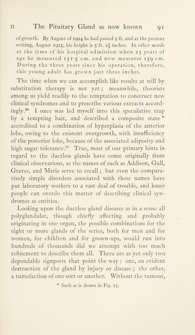 of growth. By August of 1924 he had passed 5 ft. and at the present writing, August 1925, his height is 5 ft. z\ inches. In other words at the time of his hospital admission when 23 years of age he measured 151*5 cm. and now measures 159 cm. During the three years since his operation, therefore, this young adult has grown just three inches. The time when we can accomplish like results at will by substitution therapy is not yet ; meanwhile, theorists among us yield readily to the temptation to construct new clinical syndromes and to prescribe various extracts accord¬ ingly.40 I once was led myself into this speculative trap by a tempting bait, and described a composite state * accredited to a combination of hyperplasia of the anterior lobe, owing to the existent overgrowth, with insufficiency of the posterior lobe, because of the associated adiposity and high sugar tolerance.17 True, most of our primary hints in regard to the ductless glands have come originally from clinical observations, as the names of such as Addison, Gull, Graves, and Marie serve to recall ; but even the compara¬ tively simple disorders associated with these names have put laboratory workers to a vast deal of trouble, and lesser people can overdo this matter of describing clinical syn¬ dromes as entities. Looking upon the ductless gland diseases as in a sense all polyglandular, though chiefly affecting and probably originating in one organ, the possible combinations for the eight or more glands of the series, both for men and for women, for children and for grown-ups, would run into hundreds of thousands did we attempt with too much refinement to describe them all. There are as yet only two dependable signposts that point the way : one, an evident destruction of the gland by injury or disease ; the other, a tumefaction of one sort or another. Without the tumour, * Such as is shown in Fig. 15.