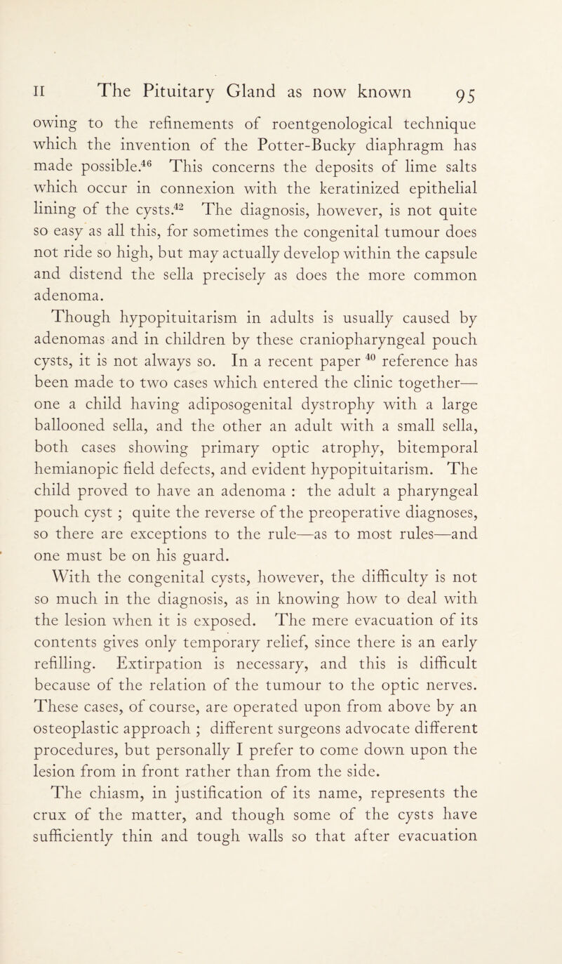 owing to the refinements of roentgenological technique which the invention of the Potter-Bucky diaphragm has made possible.46 This concerns the deposits of lime salts which occur in connexion with the keratinized epithelial lining of the cysts.42 The diagnosis, however, is not quite so easy as all this, for sometimes the congenital tumour does not ride so high, but may actually develop within the capsule and distend the sella precisely as does the more common adenoma. Though hypopituitarism in adults is usually caused by adenomas and in children by these craniopharyngeal pouch cysts, it is not always so. In a recent paper 40 reference has been made to two cases which entered the clinic together— one a child having adiposogenital dystrophy with a large ballooned sella, and the other an adult with a small sella, both cases showing primary optic atrophy, bitemporal hemianopic field defects, and evident hypopituitarism. The child proved to have an adenoma : the adult a pharyngeal pouch cyst ; quite the reverse of the preoperative diagnoses, so there are exceptions to the rule—as to most rules—and one must be on his guard. With the congenital cysts, however, the difficulty is not so much in the diagnosis, as in knowing how to deal with the lesion when it is exposed. The mere evacuation of its contents gives only temporary relief, since there is an early refilling. Extirpation is necessary, and this is difficult because of the relation of the tumour to the optic nerves. These cases, of course, are operated upon from above by an osteoplastic approach ; different surgeons advocate different procedures, but personally I prefer to come down upon the lesion from in front rather than from the side. The chiasm, in justification of its name, represents the crux of the matter, and though some of the cysts have sufficiently thin and tough walls so that after evacuation