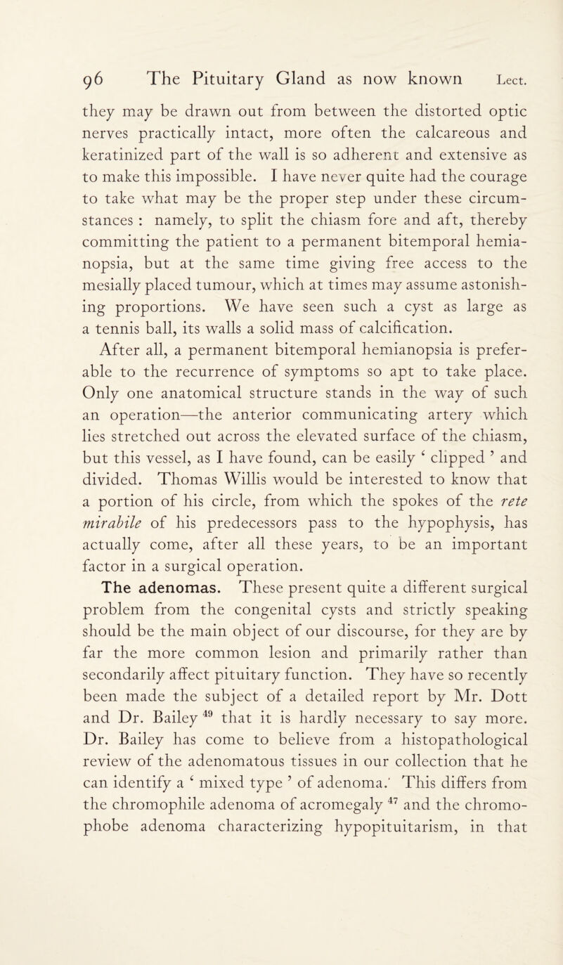 they may be drawn out from between the distorted optic nerves practically intact, more often the calcareous and keratinized part of the wall is so adherent and extensive as to make this impossible. I have never quite had the courage to take what may be the proper step under these circum¬ stances : namely, to split the chiasm fore and aft, thereby committing the patient to a permanent bitemporal hemia¬ nopsia, but at the same time giving free access to the mesially placed tumour, which at times may assume astonish¬ ing proportions. We have seen such a cyst as large as a tennis ball, its walls a solid mass of calcification. After all, a permanent bitemporal hemianopsia is prefer¬ able to the recurrence of symptoms so apt to take place. Only one anatomical structure stands in the way of such an operation—the anterior communicating artery which lies stretched out across the elevated surface of the chiasm, but this vessel, as I have found, can be easily ‘ clipped ’ and divided. Thomas Willis would be interested to know that a portion of his circle, from which the spokes of the rete mirabile of his predecessors pass to the hypophysis, has actually come, after all these years, to be an important factor in a surgical operation. The adenomas. These present quite a different surgical problem from the congenital cysts and strictly speaking should be the main object of our discourse, for they are by far the more common lesion and primarily rather than secondarily affect pituitary function. They have so recently been made the subject of a detailed report by Mr. Dott and Dr. Bailey 49 that it is hardly necessary to say more. Dr. Bailey has come to believe from a histopathological review of the adenomatous tissues in our collection that he can identify a c mixed type ? of adenoma.’ This differs from the chromophile adenoma of acromegaly 47 and the chromo¬ phobe adenoma characterizing hypopituitarism, in that