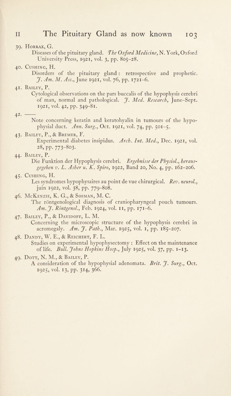 39. Horrax, G. Diseases of the pituitary gland. The Oxford Medicine, N. York, Oxford University Press, 1921, vol. 3, pp. 805-28. 40. Cushing, H. Disorders of the pituitary gland : retrospective and prophetic. J. Am. M. Ass., June 1921, vol. 76, pp. 1721-6. 41. Bailey, P. Cytological observations on the pars buccalis of the hypophysis cerebri of man, normal and pathological. J. Med. Research, June-Sept. 1921, vol. 42, pp. 349-81. 42. - Note concerning keratin and keratohyalin in tumours of the hypo¬ physial duct. Ann. Surg., Oct. 1921, vol. 74, pp. 501-5. 43. Bailey, P., & Bremer, F. Experimental diabetes insipidus. Arch. hit. Med., Dec. 1921, vol. 28, PP- 773-8o3- 44. Bailey, P. Die Funktion der Hypophysis cerebri. Ergehnisse der Physiol., heraus- gegehen v. L. Asher u. K. Spiro, 1922, Band 20, No. 4, pp. 162-206. 45. Cushing, H. Les syndromes hypophysaires au point de vue chirurgical. Rev. neurol., juin 1922, vol. 38, pp. 779-808. 46. McKenzie, K. G., & Sosman, M. C. The rontgenological diagnosis of craniopharyngeal pouch tumours. Am.J. Rontgenol., Feb. 1924, vol. 11, pp. 171-6. 47. Bailey, P., & Davidoff, L. M. Concerning the microscopic structure of the hypophysis cerebri in acromegaly. Am. J. Path., Mar. 1925, vol. I, pp. 185-207. 48. Dandy, W. E., & Reichert, F. L. Studies on experimental hypophysectomy : Effect on the maintenance of life. Bull. Johns Hopkins Hosp., July 1925, vol. 37, pp. 1—13. 49. Dott, N. M., & Bailey, P. A consideration of the hypophysial adenomata. Brit. J. Surg., Oct. 1925, vol. 13, pp. 314, 366.