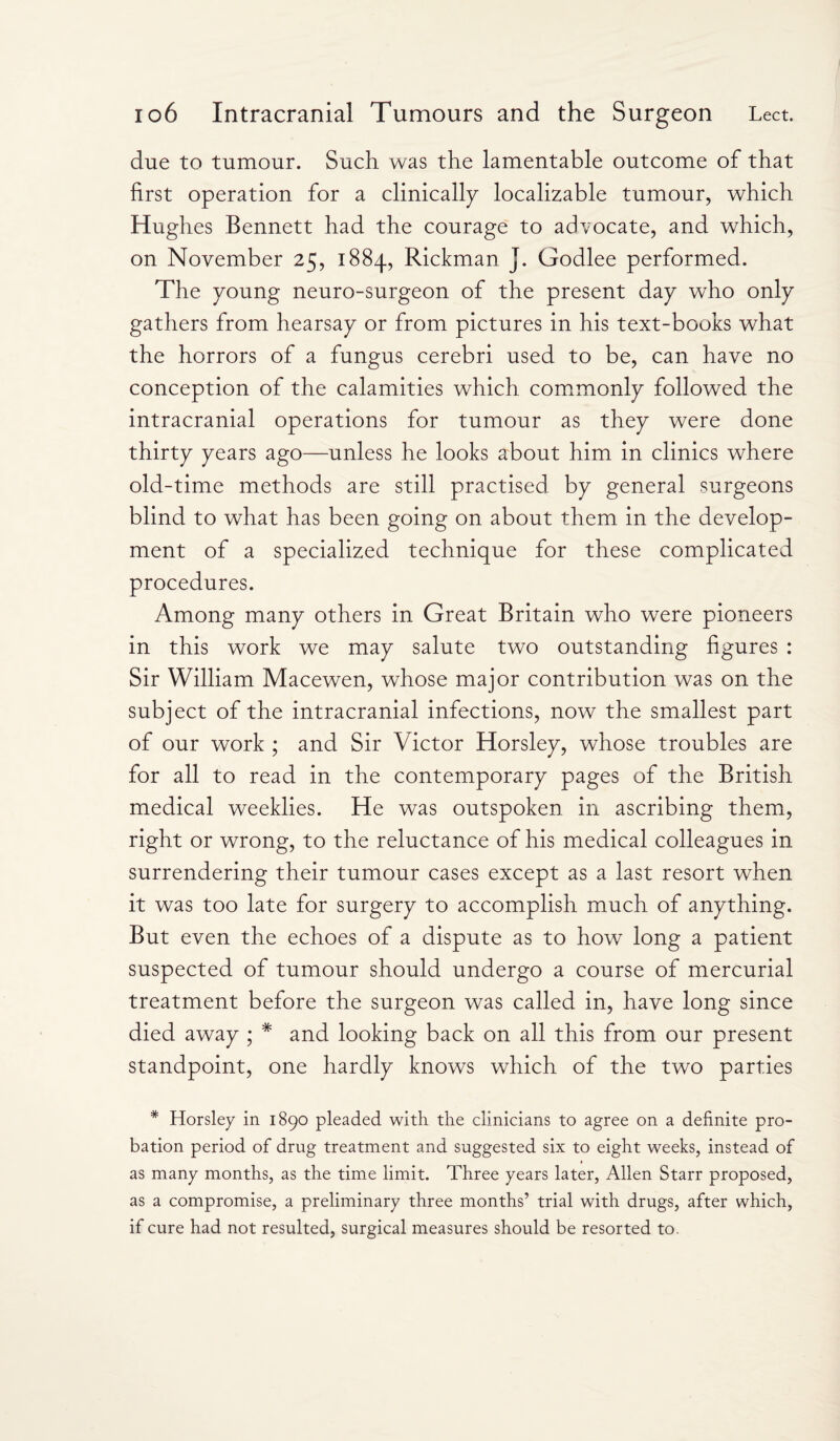 due to tumour. Such was the lamentable outcome of that first operation for a clinically localizable tumour, which Hughes Bennett had the courage to advocate, and which, on November 25, 1884, Rickman J. Godlee performed. The young neuro-surgeon of the present day who only gathers from hearsay or from pictures in his text-books what the horrors of a fungus cerebri used to be, can have no conception of the calamities which commonly followed the intracranial operations for tumour as they were done thirty years ago—unless he looks about him in clinics where old-time methods are still practised by general surgeons blind to what has been going on about them in the develop¬ ment of a specialized technique for these complicated procedures. Among many others in Great Britain who were pioneers in this work we may salute two outstanding figures : Sir William Macewen, whose major contribution was on the subject of the intracranial infections, now the smallest part of our work ; and Sir Victor Horsley, whose troubles are for all to read in the contemporary pages of the British medical weeklies. He was outspoken in ascribing them, right or wrong, to the reluctance of his medical colleagues in surrendering their tumour cases except as a last resort when it was too late for surgery to accomplish much of anything. But even the echoes of a dispute as to how long a patient suspected of tumour should undergo a course of mercurial treatment before the surgeon was called in, have long since died away ; * and looking back on all this from our present standpoint, one hardly knows which of the two parties * Horsley in 1890 pleaded with the clinicians to agree on a definite pro¬ bation period of drug treatment and suggested six to eight weeks, instead of as many months, as the time limit. Three years later, Allen Starr proposed, as a compromise, a preliminary three months’ trial with drugs, after which, if cure had not resulted, surgical measures should be resorted to.