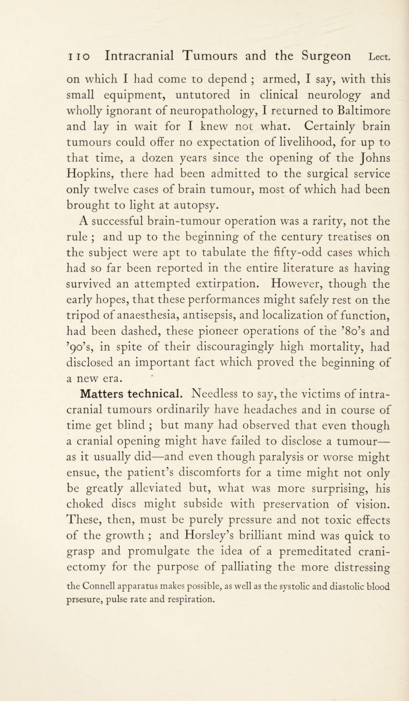 on which I had come to depend ; armed, I sap, with this small equipment, untutored in clinical neurology and wholly ignorant of neuropathology, I returned to Baltimore and lay in wait for I knew not what. Certainly brain tumours could offer no expectation of livelihood, for up to that time, a dozen years since the opening of the Johns Hopkins, there had been admitted to the surgical service only twelve cases of brain tumour, most of which had been brought to light at autopsy. A successful brain-tumour operation was a rarity, not the rule ; and up to the beginning of the century treatises on the subject were apt to tabulate the fifty-odd cases which had so far been reported in the entire literature as having survived an attempted extirpation. However, though the early hopes, that these performances might safely rest on the tripod of anaesthesia, antisepsis, and localization of function, had been dashed, these pioneer operations of the ’8o’s and ’90’s, in spite of their discouragingly high mortality, had disclosed an important fact which proved the beginning of a new era. Matters technical. Needless to say, the victims of intra¬ cranial tumours ordinarily have headaches and in course of time get blind ; but many had observed that even though a cranial opening might have failed to disclose a tumour— as it usually did—and even though paralysis or worse might ensue, the patient’s discomforts for a time might not only be greatly alleviated but, what was more surprising, his choked discs might subside with preservation of vision. These, then, must be purely pressure and not toxic effects of the growth ; and Horsley’s brilliant mind was quick to grasp and promulgate the idea of a premeditated crani¬ ectomy for the purpose of palliating the more distressing the Connell apparatus makes possible, as well as the systolic and diastolic blood prsesure, pulse rate and respiration.