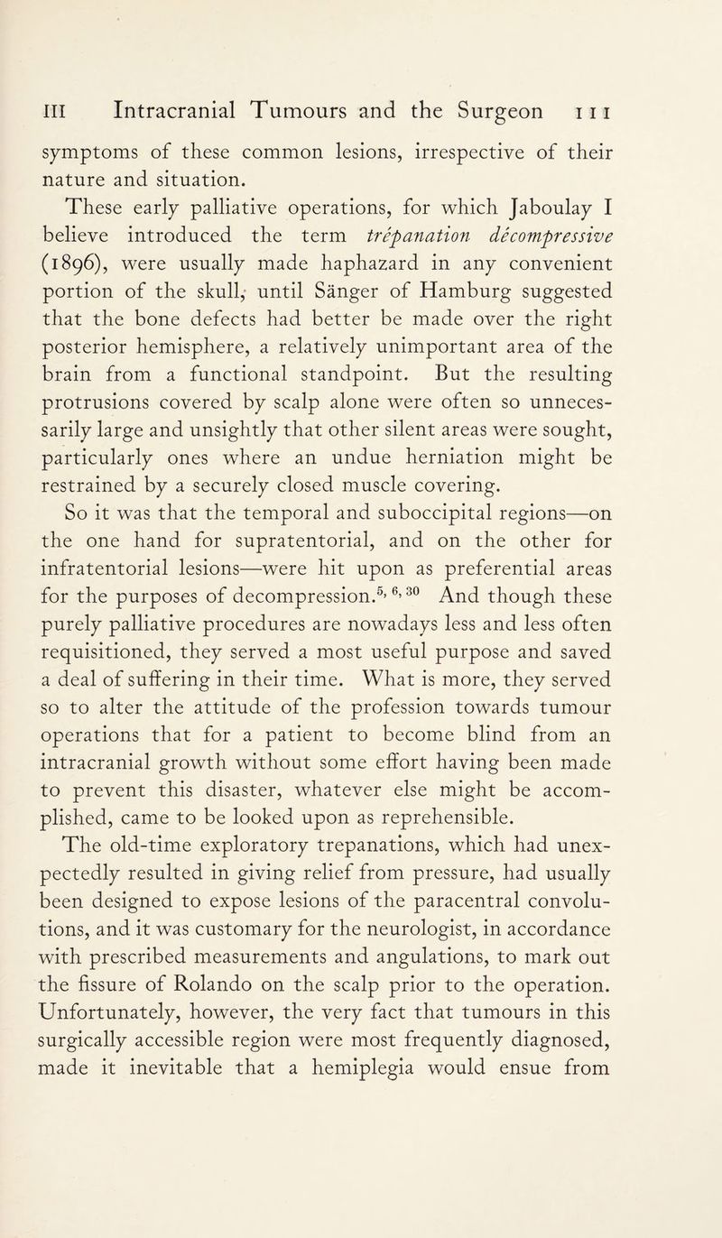 symptoms of these common lesions, irrespective of their nature and situation. These early palliative operations, for which Jaboulay I believe introduced the term trepanation decompressive (1896), were usually made haphazard in any convenient portion of the skull, until Sanger of Hamburg suggested that the bone defects had better be made over the right posterior hemisphere, a relatively unimportant area of the brain from a functional standpoint. But the resulting protrusions covered by scalp alone were often so unneces¬ sarily large and unsightly that other silent areas were sought, particularly ones where an undue herniation might be restrained by a securely closed muscle covering. So it was that the temporal and suboccipital regions—on the one hand for supratentorial, and on the other for infratentorial lesions—were hit upon as preferential areas for the purposes of decompression.5,65 30 And though these purely palliative procedures are nowadays less and less often requisitioned, they served a most useful purpose and saved a deal of suffering in their time. What is more, they served so to alter the attitude of the profession towards tumour operations that for a patient to become blind from an intracranial growth without some effort having been made to prevent this disaster, whatever else might be accom¬ plished, came to be looked upon as reprehensible. The old-time exploratory trepanations, which had unex¬ pectedly resulted in giving relief from pressure, had usually been designed to expose lesions of the paracentral convolu¬ tions, and it was customary for the neurologist, in accordance with prescribed measurements and angulations, to mark out the fissure of Rolando on the scalp prior to the operation. Unfortunately, however, the very fact that tumours in this surgically accessible region were most frequently diagnosed, made it inevitable that a hemiplegia would ensue from