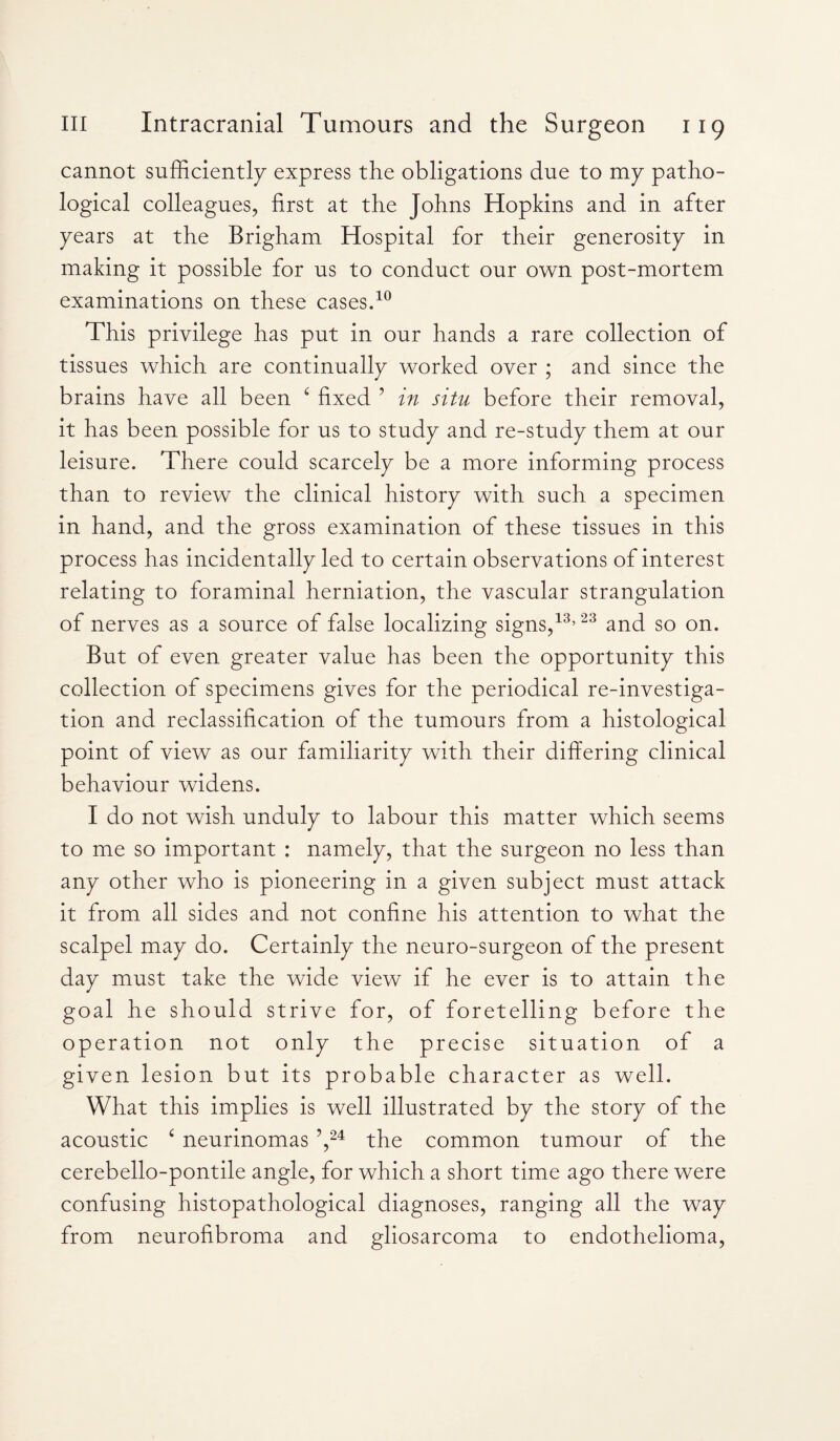 cannot sufficiently express the obligations due to my patho¬ logical colleagues, first at the Johns Hopkins and in after years at the Brigham Hospital for their generosity in making it possible for us to conduct our own post-mortem examinations on these cases.10 This privilege has put in our hands a rare collection of tissues which are continually worked over ; and since the brains have all been ‘ fixed ’ in situ before their removal, it has been possible for us to study and re-study them at our leisure. There could scarcely be a more informing process than to review the clinical history with such a specimen in hand, and the gross examination of these tissues in this process has incidentally led to certain observations of interest relating to foraminal herniation, the vascular strangulation of nerves as a source of false localizing signs,13,23 and so on. But of even greater value has been the opportunity this collection of specimens gives for the periodical re-investiga¬ tion and reclassification of the tumours from a histological point of view as our familiarity with their differing clinical behaviour widens. I do not wish unduly to labour this matter which seems to me so important : namely, that the surgeon no less than any other who is pioneering in a given subject must attack it from all sides and not confine his attention to what the scalpel may do. Certainly the neuro-surgeon of the present day must take the wide view if he ever is to attain the goal he should strive for, of foretelling before the operation not only the precise situation of a given lesion but its probable character as well. What this implies is well illustrated by the story of the acoustic ‘ neurinomas ?,24 the common tumour of the cerebello-pontile angle, for which a short time ago there were confusing histopathological diagnoses, ranging all the way from neurofibroma and gliosarcoma to endothelioma,