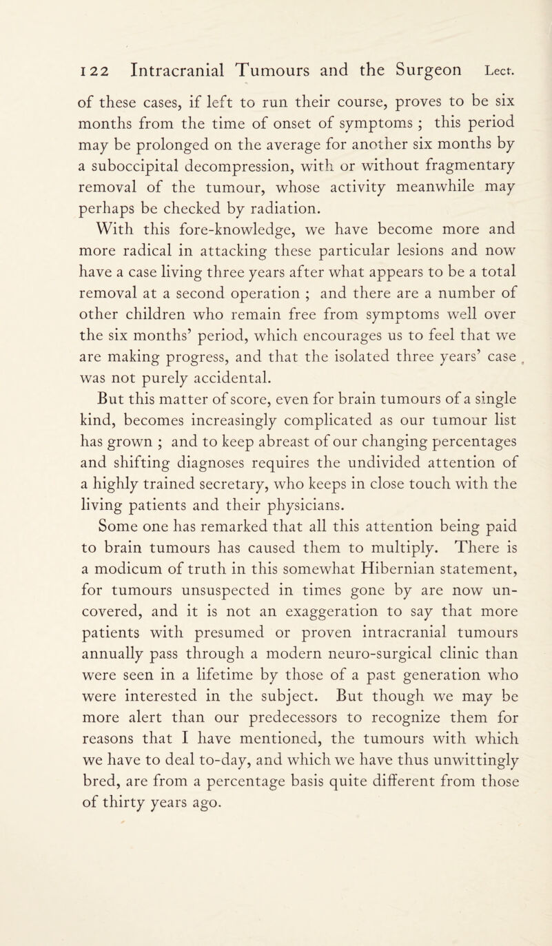 of these cases, if left to run their course, proves to be six months from the time of onset of symptoms ; this period may be prolonged on the average for another six months by a suboccipital decompression, with or without fragmentary removal of the tumour, whose activity meanwhile may perhaps be checked by radiation. With this fore-knowledge, we have become more and more radical in attacking these particular lesions and now have a case living three years after what appears to be a total removal at a second operation ; and there are a number of other children who remain free from symptoms well over the six months’ period, which encourages us to feel that we are making progress, and that the isolated three years’ case was not purely accidental. But this matter of score, even for brain tumours of a single kind, becomes increasingly complicated as our tumour list has grown ; and to keep abreast of our changing percentages and shifting diagnoses requires the undivided attention of a highly trained secretary, who keeps in close touch with the living patients and their physicians. Some one has remarked that all this attention being paid to brain tumours has caused them to multiply. There is a modicum of truth in this somewhat Hibernian statement, for tumours unsuspected in times gone by are now un¬ covered, and it is not an exaggeration to say that more patients with presumed or proven intracranial tumours annually pass through a modern neuro-surgical clinic than were seen in a lifetime by those of a past generation who were interested in the subject. But though we may be more alert than our predecessors to recognize them for reasons that I have mentioned, the tumours with which we have to deal to-day, and which we have thus unwittingly bred, are from a percentage basis quite different from those of thirty years ago.