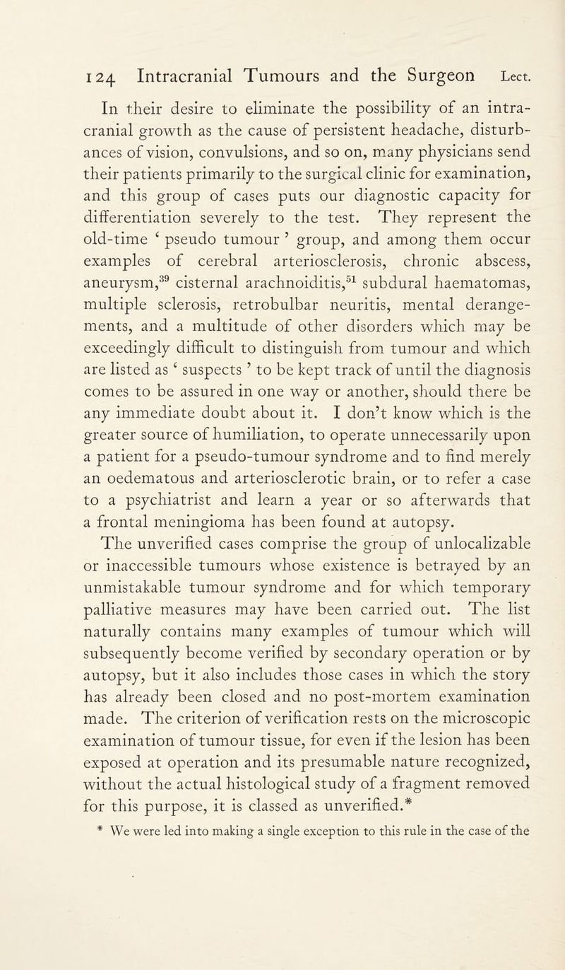In their desire to eliminate the possibility of an intra¬ cranial growth as the cause of persistent headache, disturb¬ ances of vision, convulsions, and so on, many physicians send their patients primarily to the surgical clinic for examination, and this group of cases puts our diagnostic capacity for differentiation severely to the test. They represent the old-time c pseudo tumour ’ group, and among them occur examples of cerebral arteriosclerosis, chronic abscess, aneurysm,39 cisternal arachnoiditis,51 subdural haematomas, multiple sclerosis, retrobulbar neuritis, mental derange¬ ments, and a multitude of other disorders which may be exceedingly difficult to distinguish from tumour and which are listed as £ suspects ’ to be kept track of until the diagnosis comes to be assured in one way or another, should there be any immediate doubt about it. I don’t know which is the greater source of humiliation, to operate unnecessarily upon a patient for a pseudo-tumour syndrome and to find merely an oedematous and arteriosclerotic brain, or to refer a case to a psychiatrist and learn a year or so afterwards that a frontal meningioma has been found at autopsy. The unverified cases comprise the group of unrealizable or inaccessible tumours whose existence is betrayed by an unmistakable tumour syndrome and for which temporary palliative measures may have been carried out. The list naturally contains many examples of tumour which will subsequently become verified by secondary operation or by autopsy, but it also includes those cases in which the story has already been closed and no post-mortem examination made. The criterion of verification rests on the microscopic examination of tumour tissue, for even if the lesion has been exposed at operation and its presumable nature recognized, without the actual histological study of a fragment removed for this purpose, it is classed as unverified.* * We were led into making a single exception to this rule in the case of the