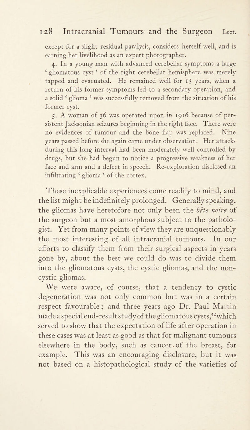 except for a slight residual paralysis, considers herself well, and is earning her livelihood as an expert photographer. 4. In a young man with advanced cerebellar symptoms a large ‘ gliomatous cyst ’ of the right cerebellar hemisphere was merely tapped and evacuated. He remained well for 13 years, when a return of his former symptoms led to a secondary operation, and a solid £ glioma ’ was successfully removed from the situation of his former cyst. 5. A woman of 36 was operated upon in 1916 because of per¬ sistent Jacksonian seizures beginning in the right face. There were no evidences of tumour and the bone flap was replaced. Nine years passed before she again came under observation. Her attacks during this long interval had been moderately well controlled by drugs, but she had begun to notice a progressive weakness of her face and arm and a defect in speech. Re-exploration disclosed an infiltrating 4 glioma ’ of the cortex. These inexplicable experiences come readily to mind, and the list might be indefinitely prolonged. Generally speaking, the gliomas have heretofore not only been the bete noire of the surgeon but a most amorphous subject to the patholo¬ gist. Yet from many points of view they are unquestionably the most interesting of all intracranial tumours. In our efforts to classify them from their surgical aspects in years gone by, about the best we could do was to divide them into the gliomatous cysts, the cystic gliomas, and the non- cystic gliomas. We were aware, of course, that a tendency to cystic degeneration was not only common but was in a certain respect favourable; and three years ago Dr. Paul Martin made a special end-result study of the gliomatous cysts,42 which served to show that the expectation of life after operation in these cases was at least as good as that for malignant tumours elsewhere in the body, such as cancer, of the breast, for example. This was an encouraging disclosure, but it was not based on a histopathological study of the varieties of