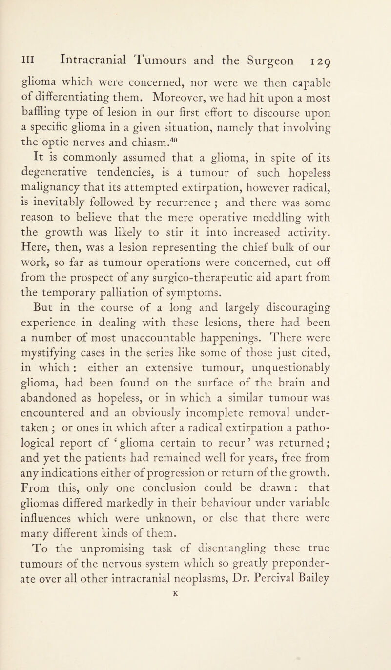 glioma which were concerned, nor were we then capable of differentiating them. Moreover, we had hit upon a most baffling type of lesion in our first effort to discourse upon a specific glioma in a given situation, namely that involving the optic nerves and chiasm.40 It is commonly assumed that a glioma, in spite of its degenerative tendencies, is a tumour of such hopeless malignancy that its attempted extirpation, however radical, is inevitably followed by recurrence ; and there was some reason to believe that the mere operative meddling with the growth was likely to stir it into increased activity. Here, then, was a lesion representing the chief bulk of our work, so far as tumour operations were concerned, cut off from the prospect of any surgico-therapeutic aid apart from the temporary palliation of symptoms. But in the course of a long and largely discouraging experience in dealing with these lesions, there had been a number of most unaccountable happenings. There were mystifying cases in the series like some of those just cited, in which: either an extensive tumour, unquestionably glioma, had been found on the surface of the brain and abandoned as hopeless, or in which a similar tumour was encountered and an obviously incomplete removal under¬ taken ; or ones in which after a radical extirpation a patho¬ logical report of c glioma certain to recur ’ was returned; and yet the patients had remained well for years, free from any indications either of progression or return of the growth. From this, only one conclusion could be drawn: that gliomas differed markedly in their behaviour under variable influences which were unknown, or else that there were many different kinds of them. To the unpromising task of disentangling these true tumours of the nervous system which so greatly preponder¬ ate over all other intracranial neoplasms, Dr. Percival Bailey K