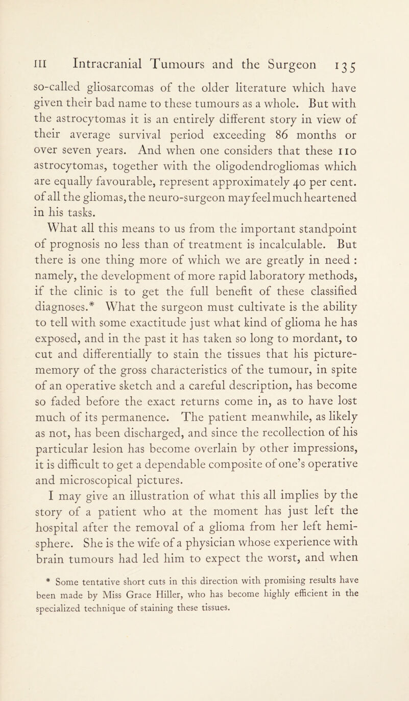 so-called gliosarcomas of the older literature which have given their bad name to these tumours as a whole. But with the astrocytomas it is an entirely different story in view of their average survival period exceeding 86 months or over seven years. And when one considers that these no astrocytomas, together with the oligodendrogliomas which are equally favourable, represent approximately 40 per cent, of all the gliomas, the neuro-surgeon may feel much heartened in his tasks. What all this means to us from the important standpoint of prognosis no less than of treatment is incalculable. But there is one thing more of which we are greatly in need : namely, the development of more rapid laboratory methods, if the clinic is to get the full benefit of these classified diagnoses.* What the surgeon must cultivate is the ability to tell with some exactitude just what kind of glioma he has exposed, and in the past it has taken so long to mordant, to cut and differentially to stain the tissues that his picture- memory of the gross characteristics of the tumour, in spite of an operative sketch and a careful description, has become so faded before the exact returns come in, as to have lost much of its permanence. The patient meanwhile, as likely as not, has been discharged, and since the recollection of his particular lesion has become overlain by other impressions, it is difficult to get a dependable composite of one’s operative and microscopical pictures. I may give an illustration of what this all implies by the story of a patient who at the moment has just left the hospital after the removal of a glioma from her left hemi¬ sphere. She is the wife of a physician whose experience with brain tumours had led him to expect the worst, and when # Some tentative short cuts in this direction with promising results have been made by Miss Grace Hiller, who has become highly efficient in the specialized technique of staining these tissues.