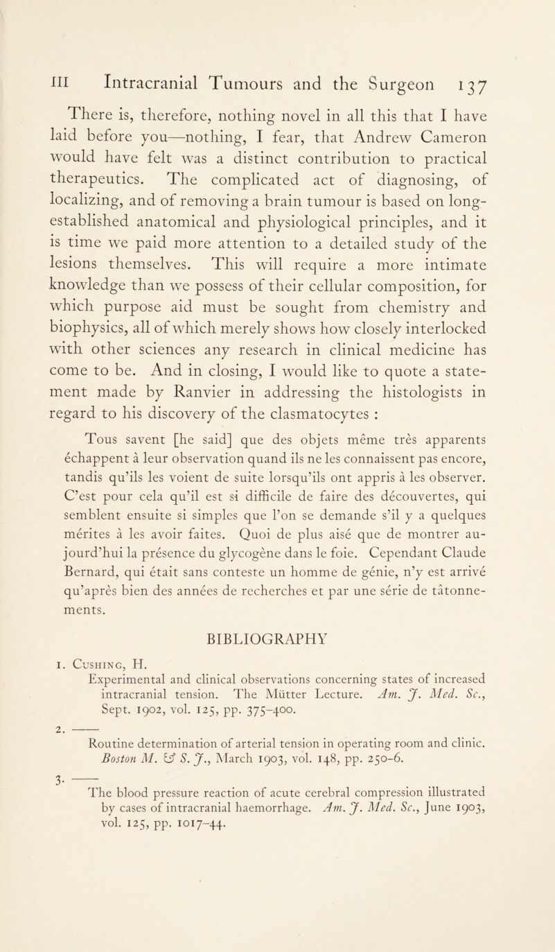 There is, therefore, nothing novel in all this that I have laid before you—nothing, I fear, that Andrew Cameron would have felt was a distinct contribution to practical therapeutics. The complicated act of diagnosing, of localizing, and of removing a brain tumour is based on long- established anatomical and physiological principles, and it is time we paid more attention to a detailed study of the lesions themselves. This will require a more intimate knowledge than we possess of their cellular composition, for which purpose aid must be sought from chemistry and biophysics, all of which merely shows how closely interlocked with other sciences any research in clinical medicine has come to be. And in closing, I would like to quote a state¬ ment made by Ranvier in addressing the histologists in regard to his discovery of the clasmatocytes : Tous savent [he said] que des objets meme tres apparents echappent a leur observation quand ils ne les connaissent pas encore, tandis qu’ils les voient de suite lorsqu’ils ont appris a les observer. C’est pour cela qu’il est si difficile de faire des decouvertes, qui semblent ensuite si simples que l’on se demande s’il y a quelques merites a les avoir faites. Quoi de plus aise que de montrer au- jourdffiui la presence du glycogene dans le foie. Cependant Claude Bernard, qui etait sans conteste un homme de genie, n’y est arrive qu’apres bien des annees de recherches et par une serie de tatonne- ments. BIBLIOGRAPHY 1. Cushing, H. Experimental and clinical observations concerning states of increased intracranial tension. The Mutter Lecture. Am. J. Med. Sc., Sept. 1902, vol. 125, pp. 375-400. 2. - Routine determination of arterial tension in operating room and clinic. Boston M. & S. J., March 1903, vol. 148, pp. 250-6. 3- - The blood pressure reaction of acute cerebral compression illustrated bp cases of intracranial haemorrhage. Am. J. Med. Sc., June 1903, vol. 125, pp. 1017-44.