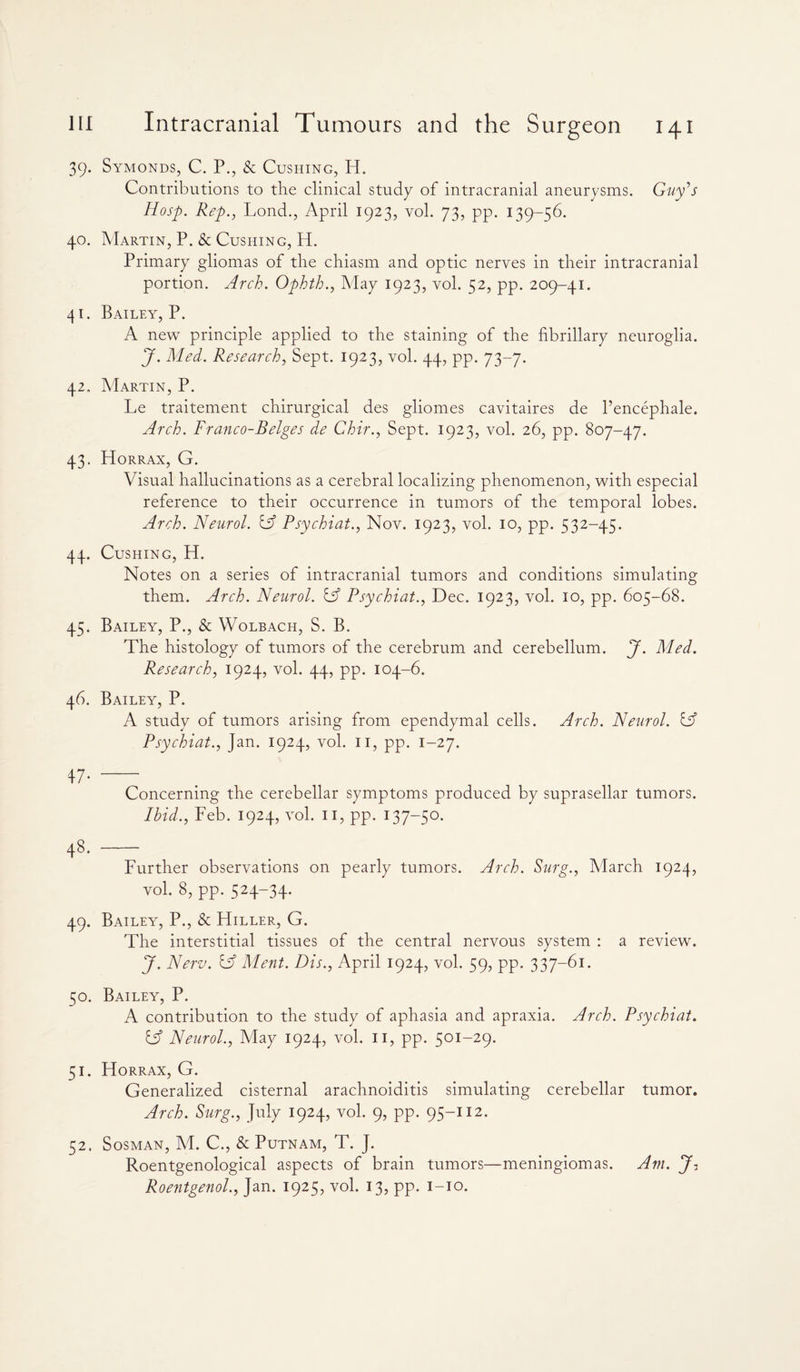 39. Symonds, C. P., & Cushing, H. Contributions to the clinical study of intracranial aneurysms. Guy's Hosp. Rep., Lond., April 1923, vol. 73, pp. 139-56. 40. Martin, P. & Cushing, H. Primary gliomas of the chiasm and optic nerves in their intracranial portion. Arch. Ophth., May 1923, vol. 52, pp. 209-41. 41. Bailey, P. A new principle applied to the staining of the fibrillary neuroglia. J. Med. Research, Sept. 1923, vol. 44, pp. 73-7. 42. Martin, P. Le traitement chirurgical des gliomes cavitaires de l’encephale. Arch. Franco-Beiges de Chir., Sept. 1923, vol. 26, pp. 807-47. 43. Horrax, G. Visual hallucinations as a cerebral localizing phenomenon, with especial reference to their occurrence in tumors of the temporal lobes. Arch. Neurol, iff Psychiat., Nov. 1923, vol. 10, pp. 532-45. 44. Cushing, H. Notes on a series of intracranial tumors and conditions simulating them. Arch. Neurol, iff Psychiat., Dec. 1923, vol. 10, pp. 605-68. 45. Bailey, P., & Wolbach, S. B. The histology of tumors of the cerebrum and cerebellum. J. Med. Research, 1924, vol. 44, pp. 104-6. 46. Bailey, P. A study of tumors arising from ependymal cells. Arch. Neurol. IF Psychiat., Jan. 1924, vol. 11, pp. 1-27. 47- - Concerning the cerebellar symptoms produced by suprasellar tumors. Ibid., Feb. 1924, vol. 11, pp. 137-50. 48. - Further observations on pearly tumors. Arch. Surg., March 1924, vol. 8, pp. 524-34. 49. Bailey, P., & Hiller, G. The interstitial tissues of the central nervous system : a review. J. New. & Ment. Dis., April 1924, vol. 59, pp. 337-61. 50. Bailey, P. A contribution to the study of aphasia and apraxia. Arch. Psychiat. & Neurol., May 1924, vol. 11, pp. 501-29. 51. Horrax, G. Generalized cisternal arachnoiditis simulating cerebellar tumor. Arch. Surg., July 1924, vol. 9, pp. 95-112. 52. Sosman, M. C., & Putnam, T. J. Roentgenological aspects of brain tumors—meningiomas. Am. J? Roentgenol., Jan. 1925, vol. 13, pp. 1-10.