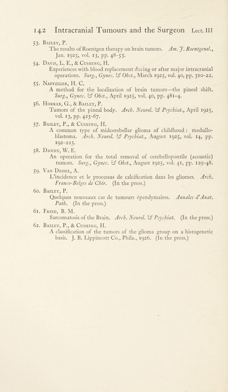 53. Bailey, P. The results of Roentgen therapy on brain tumors. Am. J. Roentgenol., Jan. 1925, vol. 13, pp. 48-53. 54. Davis, L. E., & Cushing, H. Experiences with blood replacement during or after major intracranial operations. Surg., Gynec. iA Obst., March 1925, vol. 40, pp. 310-22. 55. Naffziger, H. C. A method for the localization of brain tumors—the pineal shift. Surg., Gynec. iA Obst., April 1925, vol. 40, pp. 481-4. 56. Horrax, G., & Bailey, P. Tumors of the pineal body. Arch. Neurol. iA Psychiat., April 1925, vol. 13, pp. 423-67. 57. Bailey, P., & Cushing, Id. A common type of midcerebellar glioma of childhood : medullo¬ blastoma. Arch. Neurol. iA Psychiat., August 1925, vol. 14, pp. 192-223. 58. Dandy, W. E. An operation for the total removal of cerebellopontile (acoustic) tumors. Surg., Gynec. iA Obst., August 1925, vol. 41, pp. 129-48. 59. Van Dessel, A. L’incidence et le processus de calcification dans les gliomes. Arch. Franco-Beiges de Ghir. (In the press.) 60. Bailey, P. Quelques nouveaux cas de tumeurs ependymaires. Annales d’Anat. Path. (In the press.) 61. Fried, B. M. Sarcomatosis of the Brain. Arch. Neurol. tA Psychiat. (In the press.) 62. Bailey, P., & Cushing, H. A classification of the tumors of the glioma group on a histogenetic basis. J. B. Lippincott Co., Phila., 1926. (In the press.)