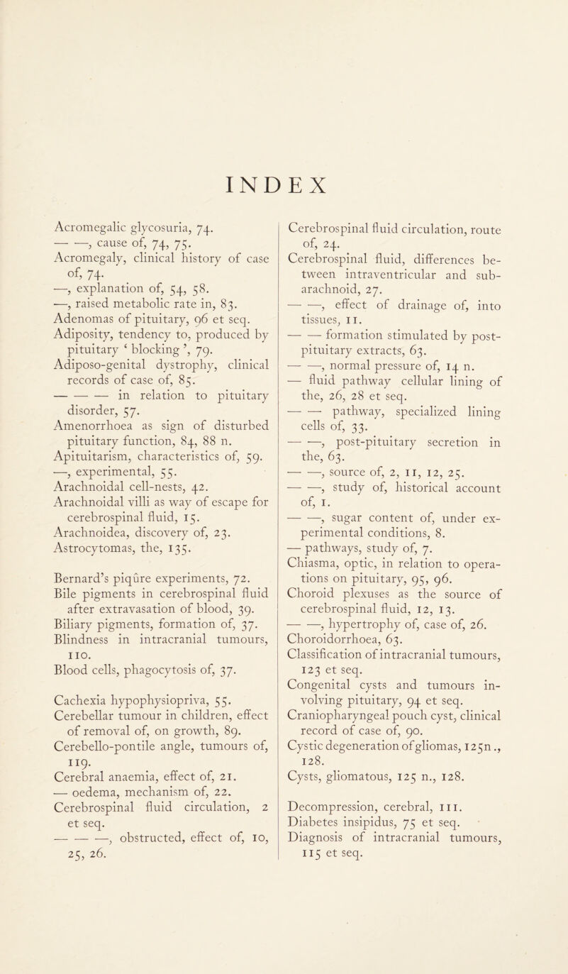 INDEX Acromegalic glycosuria, 74. -, cause of, 74, 7 c;. Acromegaly, clinical history of case of, 74. —, explanation of, 54, 58. ■—, raised metabolic rate in, 83. Adenomas of pituitary, 96 et seq. Adiposity, tendency to, produced by pituitary ‘ blocking ’, 79. Adiposo-genital dystrophy, clinical records of case of, 85. -in relation to pituitary disorder, 57. Amenorrhoea as sign of disturbed pituitary function, 84, 88 n. Apituitarism, characteristics of, 59. —, experimental, 55. Arachnoidal cell-nests, 42. Arachnoidal villi as way of escape for cerebrospinal fluid, 15. Arachnoidea, discovery of, 23. Astrocytomas, the, 135. Bernard’s piqure experiments, 72. Bile pigments in cerebrospinal fluid after extravasation of blood, 39. Biliary pigments, formation of, 37. Blindness in intracranial tumours, no. Blood cells, phagocytosis of, 37. Cachexia hypophysiopriva, 55. Cerebellar tumour in children, effect of removal of, on growth, 89. Cerebello-pontile angle, tumours of, 119. Cerebral anaemia, effect of, 21. — oedema, mechanism of, 22. Cerebrospinal fluid circulation, 2 et seq. — -, obstructed, effect of, 10, Cerebrospinal fluid circulation, route of, 24. Cerebrospinal fluid, differences be¬ tween intraventricular and sub¬ arachnoid, 27. -, effect of drainage of, into tissues, 11. -formation stimulated by post- pituitary extracts, 63. — •—■, normal pressure of, 14 n. — fluid pathway cellular lining of the, 26, 28 et seq. -pathway, specialized lining cells of, 33. -, post-pituitary secretion in the, 63. -, source of, 2, 11, 12, 25. -, study of, historical account of, 1. — —, sugar content of, under ex¬ perimental conditions, 8. — pathways, study of, 7. Chiasma, optic, in relation to opera¬ tions on pituitary, 95, 96. Choroid plexuses as the source of cerebrospinal fluid, 12, 13. — —, hypertrophy of, case of, 26. Choroidorrhoea, 63. Classification of intracranial tumours, 123 et seq. Congenital cysts and tumours in¬ volving pituitary, 94 et seq. Craniopharyngeal pouch cyst, clinical record of case of, 90. Cystic degeneration of gliomas, I25n ., 128. Cysts, gliomatous, 125 n., 128. Decompression, cerebral, in. Diabetes insipidus, 75 et seq. Diagnosis of intracranial tumours,