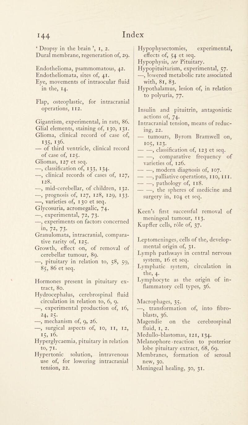 4 Dropsy in the brain ’, I, 2. Dural membrane, regeneration of, 29. Endothelioma, psammomatous, 42. Endotheliomata, sites of, 41. Eye, movements of intraocular fluid in the, 14. Flap, osteoplastic, for intracranial operations, 112. Gigantism, experimental, in rats, 86. Glial elements, staining of, 130, 131. Glioma, clinical record of case of, 135,436- — of third ventricle, clinical record of case of, 125. Gliomas, 127 et seq. —, classification of, 133, 134. —, clinical records of cases of, 127, 128. —, mid-cerebellar, of children, 132. —, prognosis of, 127, 128, 129, 133. —, varieties of, 130 et seq. Glycosuria, acromegalic, 74. —, experimental, 72, 73. —, experiments on factors concerned in, 72> 73- Granulomata, intracranial, compara¬ tive rarity of, 125. Growth, effect on, of removal of cerebellar tumour, 89. —, pituitary in relation to, 58, 59, 85, 86 et seq. Hormones present in pituitary ex¬ tract, 80. Hydrocephalus, cerebrospinal fluid circulation in relation to, 6, 9. —, experimental production of, 16, 24, 25. —, mechanism of, 9, 26. —, surgical aspects of, 10, 11, 12, 15,16. Hyperglycaemia, pituitary in relation to, 71. Hypertonic solution, intravenous use of, for lowering intracranial tension, 22. Hypophysectomies, experimental, effects of, 54 et seq. Hypophysis, see Pituitary. Hypopituitarism, experimental, 57. —, lowered metabolic rate associated with, 81, 83. Hypothalamus, lesion of, in relation to polyuria, 77. Insulin and pituitrin, antagonistic actions of, 74. Intracranial tension, means of reduc¬ ing, 22. — tumours, Byrom Bramwell on, 105, 123. -, classification of, 123 et seq. -, comparative frequency of varieties of, 126. -, modern diagnosis of, 107. -, palliative operations, no, in. —• —, pathology of, 118. -, the spheres of medicine and surgery in, 104 et seq. Keen’s first successful removal of meningeal tumour, 113. Kupffer cells, role of, 37. Leptomeninges, cells of the, develop¬ mental origin of, 31. Lymph pathways in central nervous system, 16 et seq. Lymphatic system, circulation in the, 4. Lymphocyte as the origin of in¬ flammatory cell types, 36. Macrophages, 35. —, transformation of, into fibro¬ blasts, 36. Magendie on the cerebrospinal fluid, 1, 2. Medullo-blastomas, 121, 134. Melanophore-reaction to posterior lobe pituitary extract, 68, 69. Membranes, formation of serosal new, 30. Meningeal healing, 30, 31.