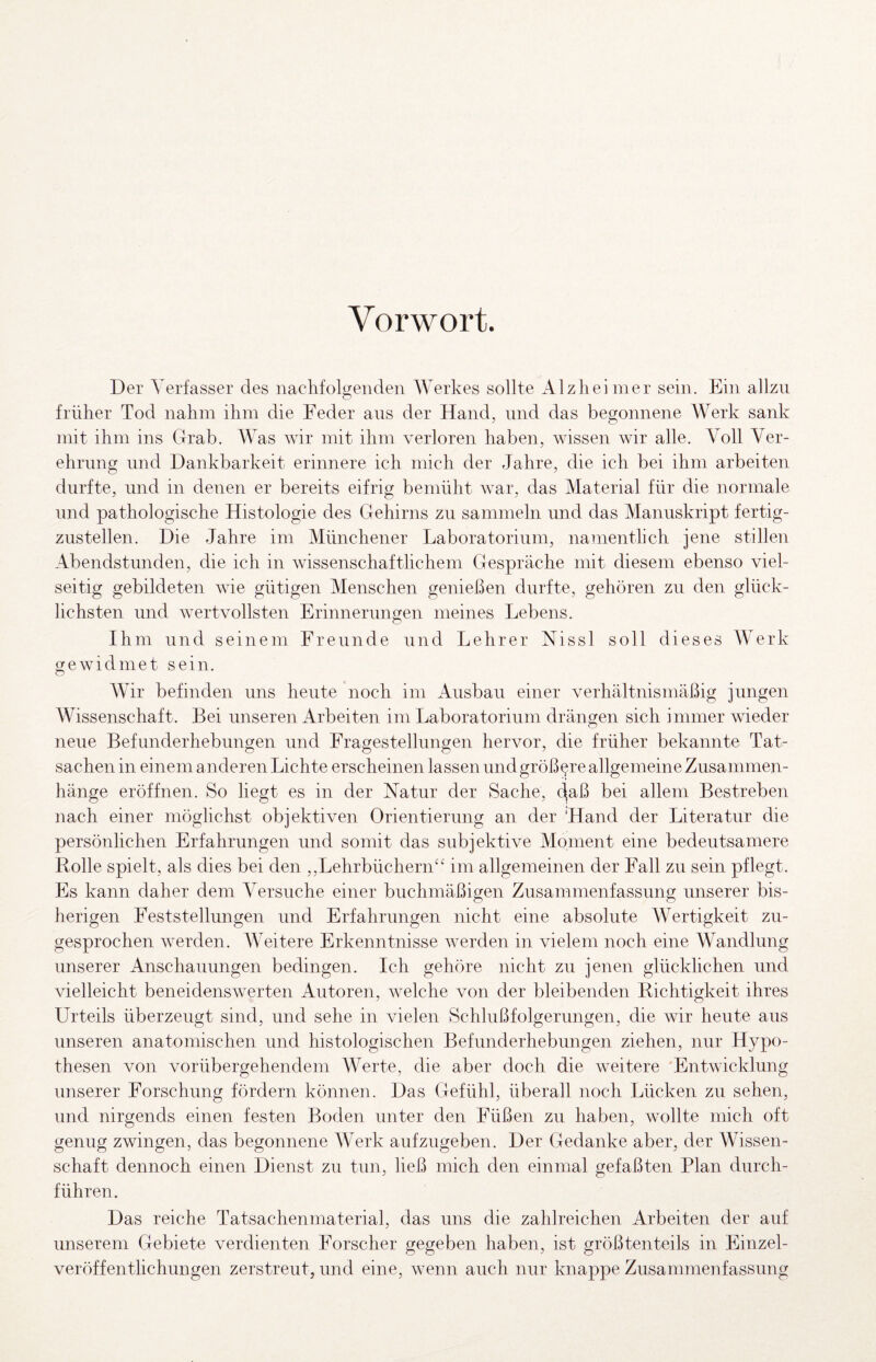 Vorwort. Der AVrfasser des nachfoDenden Werkes sollte Alzheimer sein. Ein allzu früher Tod nahm ihm die Feder aus der Hand, und das begonnene Werk sank mit ihm ins Grab. Was wir mit ihm verloren haben, wissen wir alle. Voll Ver¬ ehrung und Dankbarkeit erinnere ich mich der Jahre, die ich bei ihm arbeiten durfte, und in denen er bereits eifrig bemüht war, das Material für die normale und pathologische Histologie des Gehirns zu sammeln und das Manuskript fertig¬ zustellen. Die Jahre im Münchener Laboratorium, namentlich jene stillen Abendstunden, die ich in wissenschaftlichem Gespräche mit diesem ebenso viel¬ seitig gebildeten wie gütigen Menschen genießen durfte, gehören zu den glück¬ lichsten und wertvollsten Erinnerungen meines Lebens. Ihm und seinem Freunde und Lehrer Nissl soll dieses äVerk gewidmet sein. O AVir befinden uns heute noch im Ausbau einer verhältnismäßig jungen AVissenschaft. Bei unseren Arbeiten im Laboratorium drängen sich immer wieder neue Befunderhebungen und Fragestellungen hervor, die früher bekannte Tat¬ sachen in einem a nderen Lichte erscheinen lassen und größere allgemeine Zusammen¬ hänge eröffnen. So liegt es in der Natur der Sache, (^aß bei allem Bestreben nach einer möglichst objektiven Orientierung an der Hand der Literatur die persönlichen Erfahrungen und somit das subjektive Moment eine bedeutsamere Rolle spielt, als dies bei den ,,Lehrbüchern‘^ im allgemeinen der Fall zu sein pflegt. Es kann daher dem A^ersuche einer buchmäßigen Zusammenfassung unserer bis¬ herigen Feststellungen und Erfahrungen nicht eine absolute AVertigkeit zu¬ gesprochen werden. AAAitere Erkenntnisse werden in vielem noch eine Wandlung unserer Anschauungen bedingen. Ich gehöre nicht zu jenen glücklichen und vielleicht beneidensAverten Autoren, Avelche von der bleibenden Richtigkeit ihres Urteils überzeugt sind, und sehe in vielen Schlußfolgerungen, die wir heute aus unseren anatomischen und histologischen Befunderhebungen ziehen, nur Hypo¬ thesen Amn vorübergehendem AAArte, die aber doch die Aveitere 'Entwicklung unserer Forschung fördern können. Das Gefühl, überall noch Lücken zu sehen, und nirgends einen festen Boden unter den Füßen zu haben, Avollte mich oft genug zwingen, das begonnene AA^erk aufzugeben. Der Gedanke aber, der Wissen¬ schaft dennoch einen Dienst zu tun, ließ mich den einmal gefaßten Plan durch¬ führen. Das reiche Tatsachenmaterial, das uns die zahlreichen Arbeiten der auf unserem Gebiete verdienten Forscher gegeben haben, ist größtenteils in Einzel¬ veröffentlichungen zerstreut, und eine, AA^enn auch nur knappe Zusammenfassung