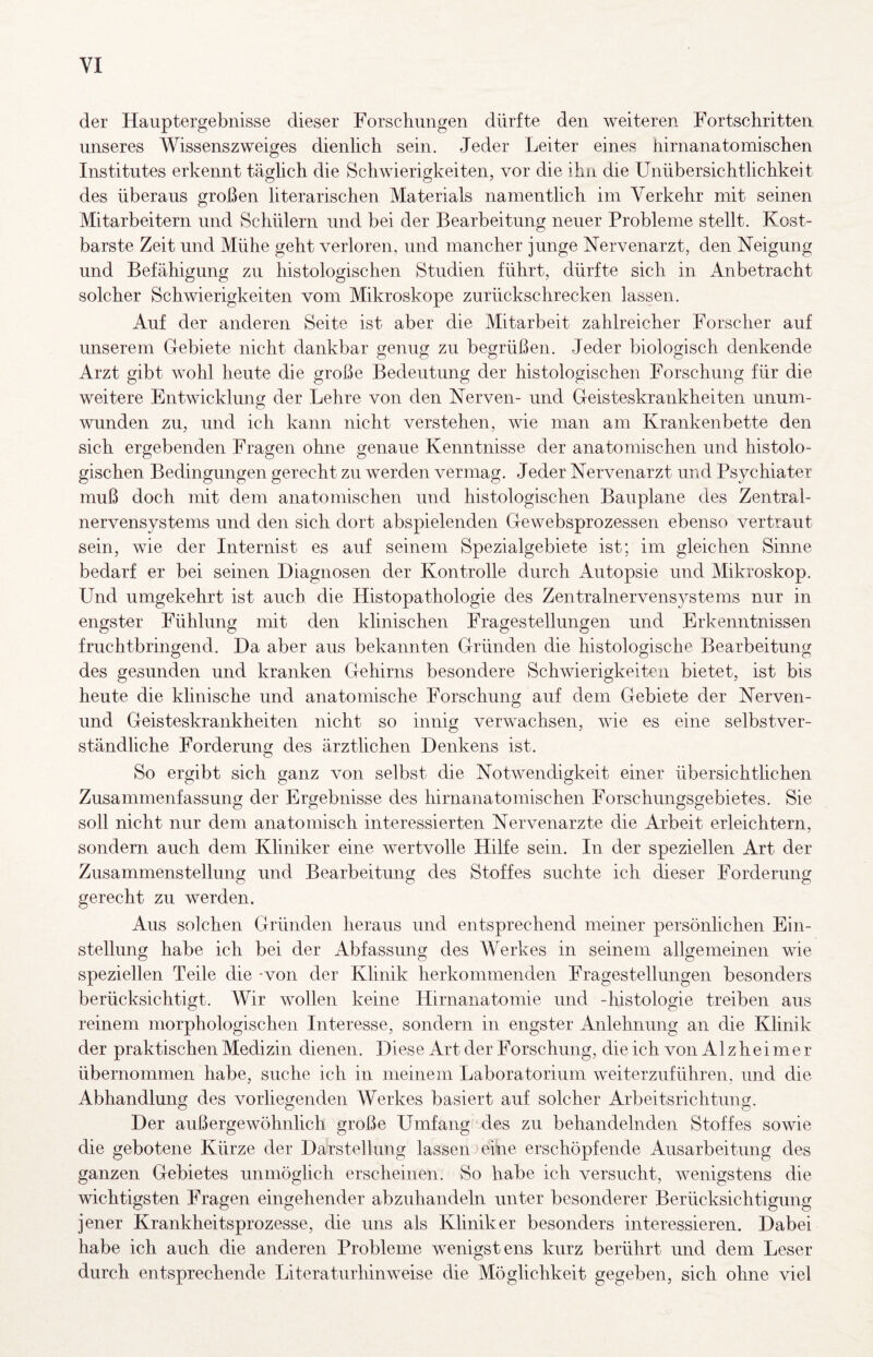 der Hauptergebnisse dieser Forschungen dürfte den weiteren Fortschritten unseres Wissenszweiges dienlich sein. Jeder Leiter eines hirnanatomischen Institutes erkennt täglich die Schwierigkeiten, vor die ihn die Unübersichtlichkeit des überaus großen literarischen Materials namentlich im Verkehr mit seinen Mitarbeitern und Schülern und bei der Bearbeitung neuer Probleme stellt. Kost¬ barste Zeit und Mühe geht verloren, und mancher junge Nervenarzt, den Neigung und Befähigung zu histologischen Studien führt, dürfte sich in Anbetracht solcher Schwierigkeiten vom Mikroskope zurückschrecken lassen. Auf der anderen Seite ist aber die Mitarbeit zahlreicher Forscher auf unserem Gebiete nicht dankbar genug zu begrüßen. Jeder biologisch denkende Arzt gibt wohl heute die große Bedeutung der histologischen Forschung für die weitere Entwicklung der Lehre von den Nerven- und Geisteskrankheiten unum¬ wunden zu, und ich kann nicht verstehen, wie man am Krankenbette den sich ergebenden Fragen ohne genaue Kenntnisse der anatomischen und histolo¬ gischen Bedingungen gerecht zu werden vermag. Jeder Nervenarzt und Psychiater muß doch mit dem anatomischen und histologischen Bauplane des Zentral¬ nervensystems und den sich dort abspielenden Gewebsprozessen ebenso vertraut sein, wie der Internist es auf seinem Spezialgebiete ist; im gleichen Sinne bedarf er bei seinen Diagnosen der Kontrolle durch Autopsie und Mikroskop. Und umgekehrt ist auch die Histopathologie des Zentralnervensystems nur in engster Fühlung mit den klinischen Fragestellungen und Erkenntnissen fruchtbringend. Da aber aus bekannten Gründen die histologische Bearbeitung des gesunden und kranken Gehirns besondere Schwierigkeiten bietet, ist bis heute die klinische und anatomische Forschung auf dem Gebiete der Nerven- und Geisteskrankheiten nicht so innig verwachsen, wie es eine selbstver¬ ständliche Forderung des ärztlichen Denkens ist. So ergibt sich ganz von selbst die Notwendigkeit einer übersichtlichen Zusammenfassung der Ergebnisse des hirnanatomischen Forschungsgebietes. Sie soll nicht nur dem anatomisch interessierten Nervenärzte die Arbeit erleichtern, sondern auch dem Kliniker eine wertvolle Hilfe sein. In der speziellen Art der Zusammenstellung und Bearbeitung des Stoffes suchte ich dieser Forderung gerecht zu werden. Aus solchen Gründen heraus und entsprechend meiner persönlichen Ein¬ stellung habe ich bei der Abfassung des Werkes in seinem allgemeinen wie speziellen Teile die -von der Klinik herkommenden Fragestellungen besonders berücksichtigt. Wir wollen keine Hirnanatomie und -histologie treiben aus reinem morphologischen Interesse, sondern in engster Anlehnung an die Klinik der praktischen Medizin dienen. Diese Art der Forschung, die ich von Alzheimer übernommen habe, suche ich in meinem Laboratorium weiterzuführen, und die Abhandlung des vorliegenden Werkes basiert auf solcher Arbeitsrichtung. Der außergewöhnlich große Umfang des zu behandelnden Stoffes sowie die gebotene Kürze der Darstellung lassen eine erschöpfende Ausarbeitung des ganzen Gebietes unmöglich erscheinen. So habe ich versucht, wenigstens die wichtigsten Fragen eingehender abzuhandeln unter besonderer Berücksichtigung jener Krankheitsprozesse, die uns als Kliniker besonders interessieren. Dabei habe ich auch die anderen Probleme wenigstens kurz berührt und dem Leser durch entsprechende Literaturhinweise die Möglichkeit gegeben, sich ohne viel