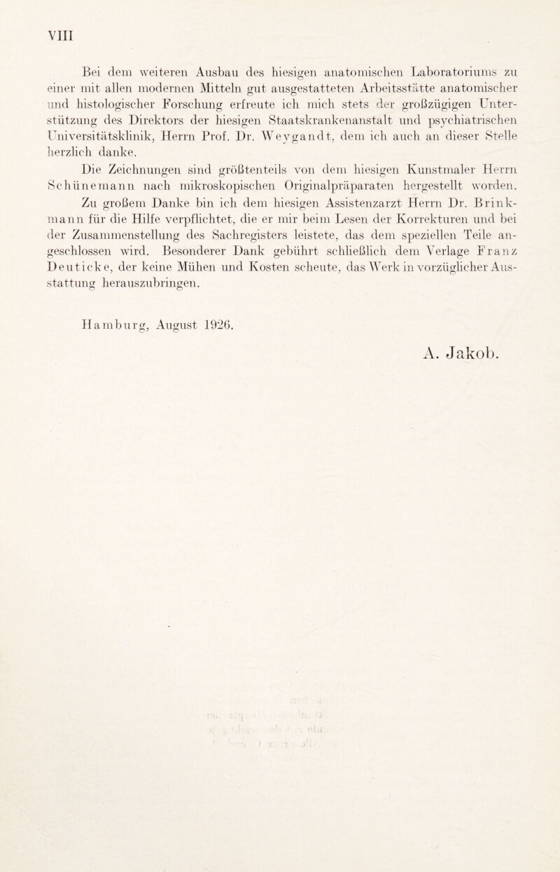 YIII Bei dem Aveiteren Ausbau des hiesigen anatomischen Laboratoriums zu einer mit allen modernen Mitteln gut ausgestatteten Arbeitsstätte anatomischer und histologischer Forschung erfreute ich mich stets der großzügigen Unter¬ stützung des Direktors der hiesigen Staatskrankenanstalt nnd psychiatrischen Universitätsklinik, Herrn Prof. Dr. Weygandt, dem ich auch an dieser Stelle herzlich danke. Die Zeichnungen sind größtenteils von dem hiesigen Kunstmaler Herrn Sc hülle mann nach mikroskopischen Originalpräparaten hergestellt v'orden. Zu großem Danke bin ich dem hiesigen Assistenzarzt Herrn Dr. Brink- mann für die Hilfe verpflichtet, die er mir beim Lesen der Korrekturen und bei der Zusammenstellung des Sachregisters leistete, das dem speziellen Teile an¬ geschlossen wird. Besonderer Dank gebührt schließlich dem Verlage Franz Den ticke, der keine Mühen und Kosten scheute, das Werk in vorzüglicher Aus¬ stattung herauszubringen. Hamburg, August 1926. A. Jakob.