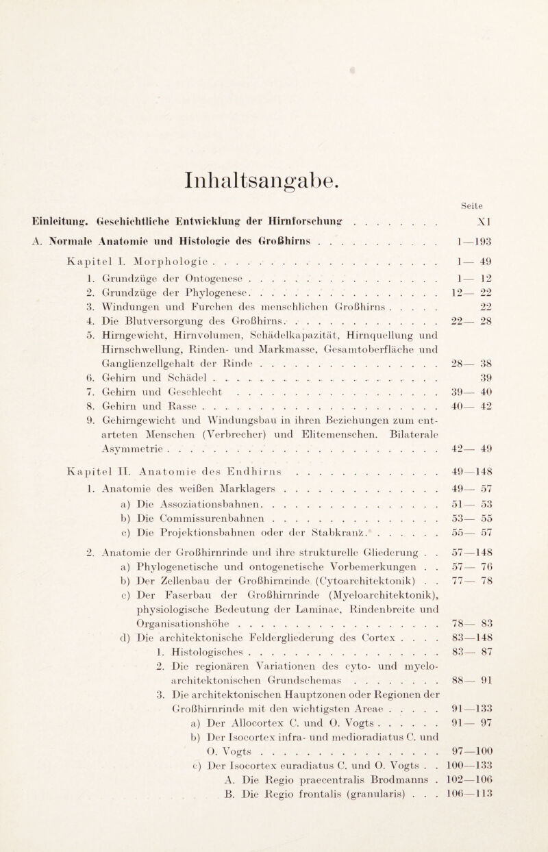 Inhaltsangabe. Seite Eiiileitimg. Gesehiehtliohe Entwicklung’ der Hirnforschnng. XI A. Normale Anatomie und Histologie des Großliirns. 1—193 Kapitel I. Morphologie. 1— 49 1. Grundzüge der Ontogenese. 1— 12 2. Grundzüge der Phylogenese. 12— 22 3. Windungen und Furchen des menschlichen Großhirns. 22 4. Die Blutversorgung des Großhirns.22— 28 5. Hirngewicht, Hirnvoluinen, »Schädelkapazität, Hirnquellung und Hirnschwellung, Rinden- und Markmasse, Gesamtoberfläche und Ganglienzellgehalt der Rinde.28— 38 6. Gehirn und Schädel.. 39 7. Gehirn und Geschlecht .39— 40 8. Gehirn und Rasse.40— 42 9. Gehirngewicht und Windungsbau in ihren Beziehungen zum ent¬ arteten Menschen (Verbrecher) und Elitemenschen. Bilaterale Asymmetrie.42—-49 Kapitel II. Anatomie des Endhirns .49—148 1. Anatomie des weißen Marklagers.49— 57 a) Die Assoziationsbahnen.51—-53 b) Die Commissurenbahnen.53— 55 c) Die Projektionsbahnen oder der Stabkranz.55— 57 2. Anatomie der Großhirnrinde und ihre strukturelle Gliederung . . 57—148 a) Phylogenetische und ontogenetische Vorbemerkungen . . 57—^76 b) Der Zellenbau der Großhirnrinde (Cytoarchitektonik) . . 77— 78 c) Der Faserbau der Großhirnrinde (Myeloarchitektonik), physiologische Bedeutung der Laminae, Rindenbreite und Organisationshöhe.78— 83 d) Die architektonische Feldergliederung des Cortex .... 83—148 1. Histologisches.83— 87 2. Die regionären Variationen des cyto- und myelo¬ architektonischen Grundschemas.88— 91 3. Die architektonischen Hauptzonen oder Regionen der Großhirnrinde mit den wichtigsten Areae.91—133 a) Der Allocortex C. und O. Vogts.91— 97 b) Der Isocortex infra- und medioradiatus C. und 0. Vogts.97—100 c) Der Isocortex euradiatus C. und O. Vogts . . 100—133 A. Die Regio praecentralis Brodmanns . 102—106 B. Die Regio frontalis (granularis) . . . 106—113