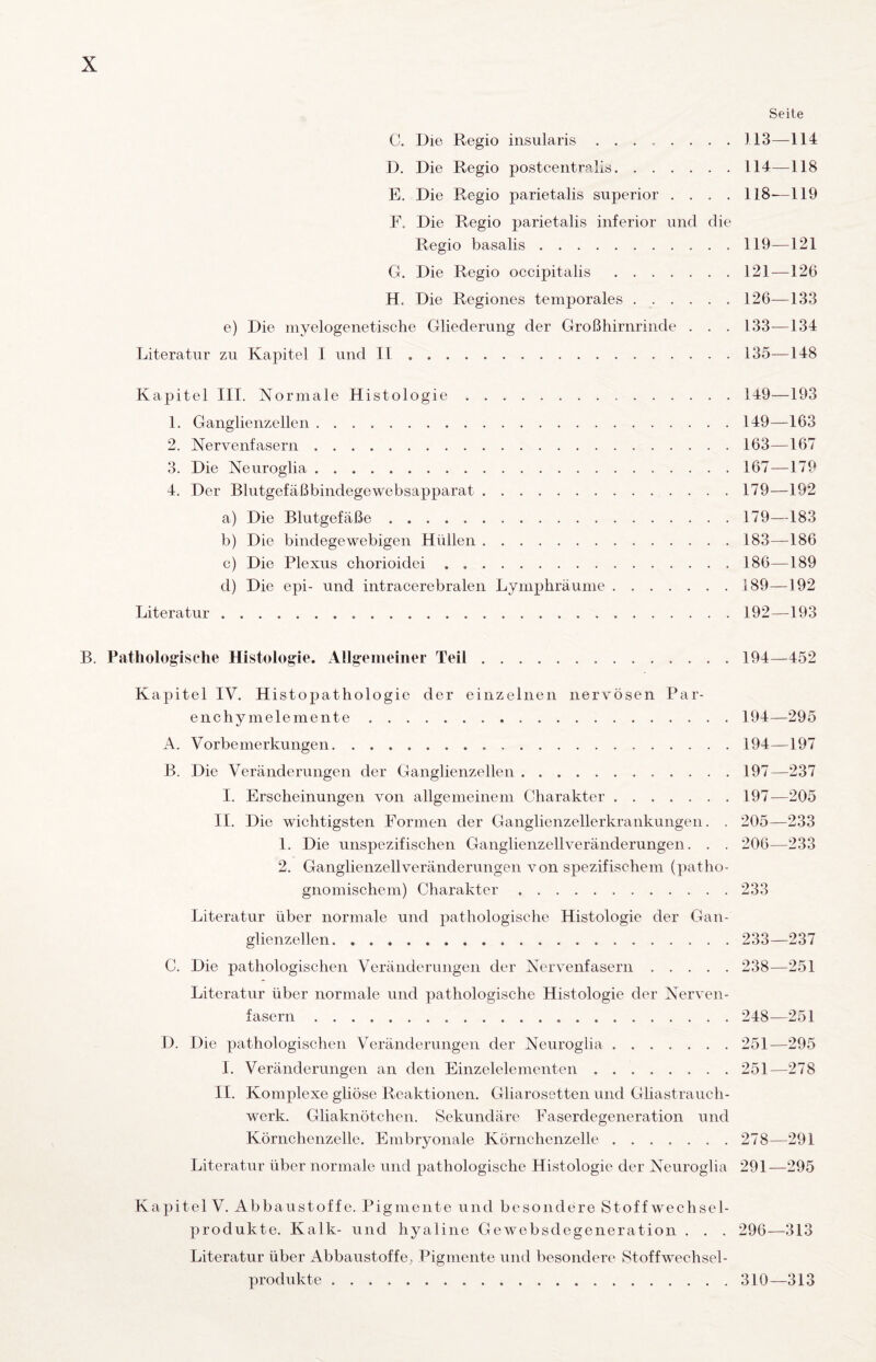 Seite C. Die Regio iiisularis.113—114 D. Die Regio postcentralis. . . . . . . 114—118 E. Die Regio parietalis superior .... 118-—119 F. Die Regio parietalis inferior und die Regio basalis.119—121 G. Die Regio occipitalis.121—126 H. Die Regiones temporales.126—133 e) Die myelogenetische Gliederung der Großhirnrinde . . . 133-—134 Literatur zu Kapitel I und II.135—148 Kapitel III. Normale Histologie.149—193 1. Ganglienzellen.149—163 2. Nervenfasern.163—167 3. Die Neuroglia.167—179 4. Der Blutgefäßbindegewebsapparat.179—192 a) Die Blutgefäße.179—183 b) Die bindegewebigen Hüllen.183—186 c) Die Plexus ohorioidei.186—189 d) Die epi- und intracerebralen Lymphräume.189—192 Literatur.192—193 B. Pathologische Histologie. Allgemeiner Teil. 194—452 Kapitel IV. Histopathologie der einzelnen nervösen Par- enchymelemente. 194—295 A. Vorbemerkungen.194—197 B. Die Veränderungen der Ganglienzellen. 197—237 I. Erscheinungen von allgemeinem Charakter.197^—205 II. Die wichtigsten Formen der Ganglienzellerkrankungen. . 205—233 1. Die unspezifischen Ganglienzell Veränderungen. . . 206—233 2. Ganglienzell Veränderungen von spezifischem (patho- gnomischem) Charakter.233 Literatur über normale und pathologische Histologie der Gan¬ glienzellen. 233—237 C. Die pathologischen Veränderungen der Nervenfasern. 238—251 Literatur über normale und pathologische Histologie der Nerven¬ fasern . 248—251 D. Die pathologischen Veränderungen der Neuroglia. 251—295 I. Veränderungen an den Einzelelementen. 251—278 II. Komplexe gliöse Reaktionen. Gliarosetten und Gliastrauch- werk. Gliaknötchen. Sekundäre Easerdegeneration und Körnchenzelle. Embryonale Körnchenzelle. 278—291 Literatur über normale und pathologische Histologie der Neuroglia 291—295 Kapitel V. Abbaustoffe. Pigmente und besondere Stoffwechsel¬ produkte. Kalk- und hyaline Gewebsdegeneration . . . 296—313 Literatur über Abbaustoffe,, Pigmente und besondere Stoffwechsel¬ produkte . 310—313