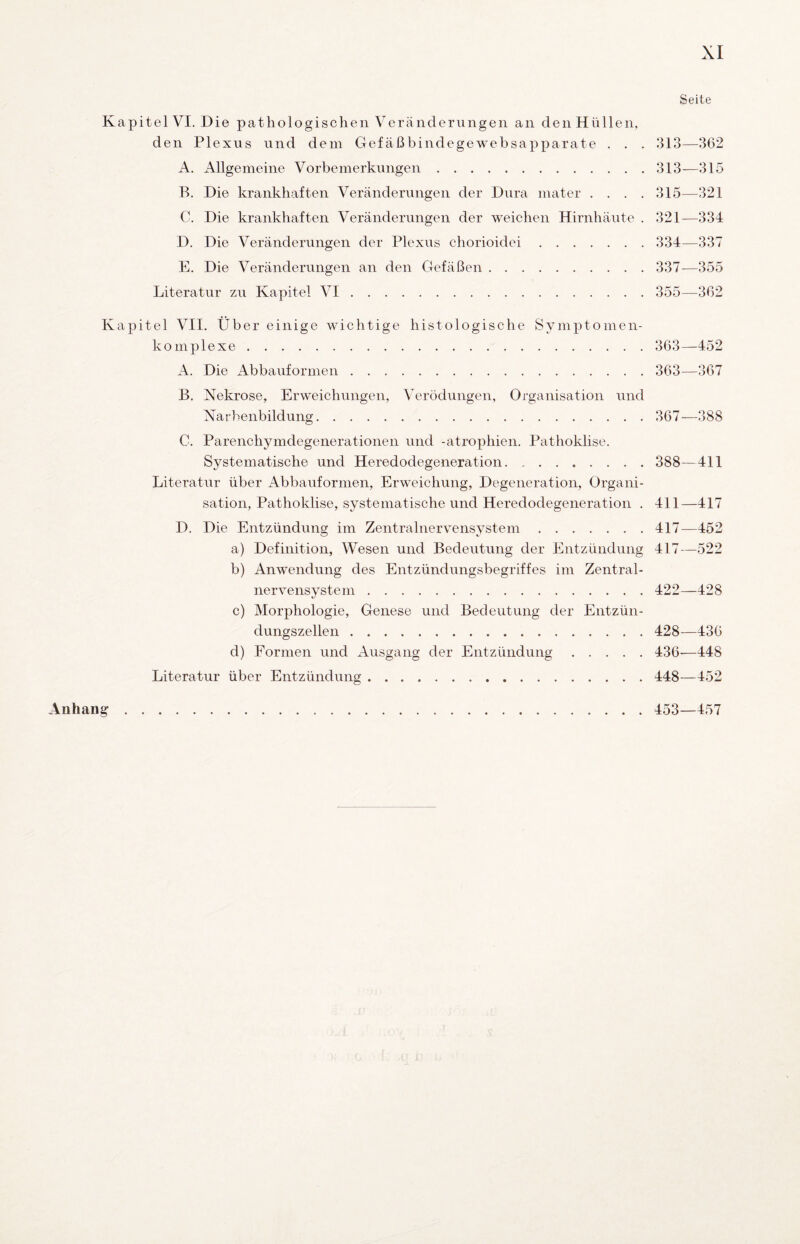 Kapitel VI. Die pathologischen Veränderungen an deiiHüllen, den Plexus und dem Gefäßbindegewebsapparate . . . A. Allgemeine Vorbemerkungen. B. Die krankhaften Veränderungen der Dura mater . . . . C. Die krankhaften Veränderungen der weichen Hirnhäute . D. Die Veränderungen der Plexus chorioidei. E. Die Veränderungen an den Gefäßen. Literatur zu Kapitel VI. Kapitel VII. Über einige wichtige histologische Symptomen- komplexe. A. Die Abbaufornien. B. Nekrose, Erweichungen, Verödungen, Organisation und Narbenbildung. C. Parenchymdegenerationen und -atrophien. Pathoklise. Systematische und Heredodegeneration. Literatur über Abbaufornien, Erweichung, Degeneration, Organi¬ sation, Pathoklise, systematische und Heredodegeneration . D. Die Entzündung im Zentralnervensystem. a) Definition, Wesen und Bedeutung der Entzündung b) Anwendung des Entzündungsbegriffes im Zentral¬ nervensystem . c) Morphologie, Genese und Bedeutung der Entzün¬ dungszellen . d) Formen und Ausgang der Entzündung. Literatur über Entzündung. Seite 313—362 313—315 315—321 321—334 334—337 337^—355 355—362 363—452 363—367 367—388 388—411 411—417 417—452 417—522 422—428 428—436 436—448 448—452 Anhang 453—457