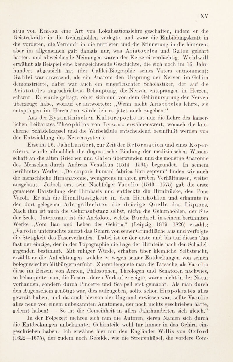 sius voii Emesa eine Art von Lokalisationslehre geschaffen, indem er die Geisteskräfte in die Gehirnhöhlen verlegte, nnd zwar die Einbildungskraft in die vorderen, die Vernunft in die mittleren und die Erinnerung in die hinteren; aber im allgemeinen galt damals nur, was Aristoteles und Galen gelehrt hatten, und abweichende Meinungen waren der Ketzerei verdächtig. Wohlwill erwähnt als Beispiel eine kennzeichnende Geschichte, die sich noch im 16. Jahr¬ hundert abgespielt hat (der Galilei-Biographie seines Vaters entnommen): Galilei war anwesend, als ein Anatom den Ursprung der Nerven im Gehirn demonstrierte, dabei war auch ein eingefleischter Scholastiker, der auf die Aristoteles zugeschriebene Behauptung, die Nerven entsprängen im Herzen, schwur. Er wurde gefragt, ob er sich nun von dem Gehirnursprung der Nerven überzeugt habe, worauf er antwortete: ,,Wenn nicht Aristoteles lehrte, sie entspringen im Herzen,’ so würde ich es jetzt auch zugeben. Aus der Byzantinischen Kulturepoche ist nur die Lehre des kaiser¬ lichen Leibarztes Theophilos von Byzanz erwähnenswert, wonach die knö¬ cherne Schädelkapsel und die Wirbelsäule entscheidend beeinflußt werden von der Entwicklung des Nervensystems. Erst im 16. Jahrhundert, zur Zeit der Beformation und eines Koper- nicus, wurde allmähhch die dogmatische Bindung der medizinischen Wissen¬ schaft an die alten Griechen und Galen überwunden und die moderne Anatomie des Menschen durch Andreas Vesalius (1514—1564) begründet. In seinem berühmten Werke: ,,De corporis humani fabrica libri septem‘‘ finden wir auch die menschhche Hirnanatomie, wenigstens in ihren groben Verhältnissen, weiter ausgebaut. Jedoch erst sein Nachfolger Varolio (1543—1575) gab die erste genauere Darstellung der Hirnbasis und entdeckte die Hirnbrücke, den Pons Varoli. Er sah die Hirnflüssigkeit in den Hirnhöhlen und erkannte in den dort gelegenen Adergeflechten die drüsige Quelle des Liquors. Nach ihm ist auch die Gehirnsubstanz selbst, nicht die Gehirnhöhlen, der Sitz der Seele. Interessant ist die Anekdote, welche Burdach in seinem berühmten Werke ,,Vom Bau und Leben des Gehirns^' (Leipzig, 1819—1826) erzählt: ,,Varolio untersuchte zuerst das Gehirn von seiner Grundfläche aus und verfolgte die Stetigkeit des Faserverlaufes. Dabei ist er der erste und bis auf diesen Tag fast der einzige, der in der Topographie die Lage der Hirn teile nach den Schädel¬ gegenden bestimmt. Mit ruhiger Würde, erhaben über kleinhche Selbstsucht, erzählt er die Anfechtungen, welche er wegen seiner Entdeckungen von seinen bolognesischen Mitbürgern erfuhr. Zuerst leugnete man die Tatsache, als Va r o li o diese im Beisein von Ärzten, Philosophen, Theologen und Senatoren nachwies, so behauptete man, die Fasern, deren Verlauf er zeigte, wären nicht in der Natur vorhanden, sondern durch Pincette und Scalpell erst gemacht. Als man durch den Augenschein genötigt war, dies aufzugeben, sollte schon Hippokrates alles gewußt haben, und da auch hiervon der Ungrund erwiesen war, sollte Varolio alles neue von einem unbekannten Anatomen, der noch nichts geschrieben hätte, gelernt haben! — So ist die Gemeinheit in allen Jahrhunderten sich gleich. In der Folgezeit mehren sich nun die Autoren, deren Namen sich durch die Entdeckungen unbekannter Gehirnteile wohl für immer in das Gehirn ein¬ geschrieben haben. Ich erwähne hier nur den Engländer Willis von Oxford (1622—1675), der zudem noch Gebilde, wie die Streifenhügel, die vordere Com-