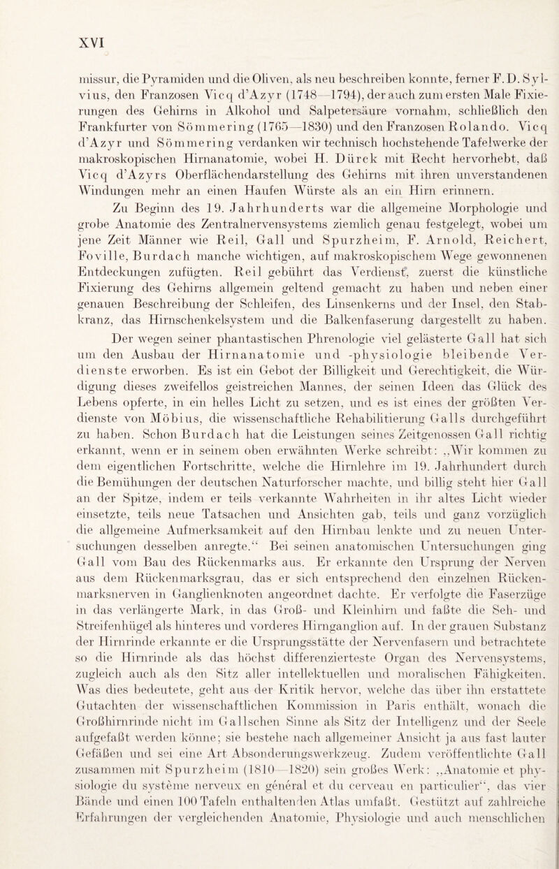 inissur, die Pyramiden und die Oliven, als neu beschreiben konnte, ferner F. D. Syl¬ vins, den Franzosen Vicc^ d’Azyr (1748—1794), der auch zum ersten Male Fixie¬ rungen des Gehirns in Alkohol und Salpetersaure vornahm, schließlich den Frankfurter von Sömmering (1765—1830) und den Franzosen Rolando. Vicq d’Azyr und Sömmering verdanken wir technisch hochstehende Tafelwerke der makroskopischen Hirnanatomie, wobei H. Dürck mit Recht hervorhebt, daß Vicq d’Azyrs Oberflächendarstellung des Gehirns mit ihren unverstandenen Windungen mehr an einen Haufen Würste als an ein Hirn erinnern. Zu Beginn des 19. Jahrhunderts war die allgemeine Morphologie und grobe Anatomie des Zentralnervensystems ziemlich genau festgelegt, wobei um jene Zeit Männer wie Reil, Gail und Spurzheini, F. Arnold, Reichert, Foville, Burdach manche wichtigen, auf makroskopischem Wege gewonnenen Entdeckungen zufügten. Reil gebührt das Verdienst* zuerst die künstliche Fixierung des Gehirns allgemein geltend gemacht zu haben und neben einer genauen Beschreibung der Schleifen, des Linsenkerns und der Insel, den Stab¬ kranz, das Hirnschenkelsystem und die Balkenfaserung dargestellt zu haben. Der wegen seiner phantastischen Phrenologie viel gelästerte Gail hat sich um den Ausbau der Hirnanatomie und -physiologie bleibende Ver¬ dienste erworben. Es ist ein Gebot der Billigkeit und Gerechtigkeit, die Wür¬ digung dieses zweifellos geistreichen Mannes, der seinen Ideen das Glück des Lebens opferte, in ein helles Licht zu setzen, und es ist eines der größten Ver¬ dienste von Möbius, die wissenschaftliche Rehabilitierung Ga 11s durchgeführt zu haben. Schon Bur dach hat die Leistungen seines Zeitgenossen Gail richtig erkannt, wenn er in seinem oben erwähnten Werke schreibt: ,,AVir kommen zu dem eigentlichen Fortschritte, welche die Hirnlehre im 19. Jahrhundert durch die Bemühungen der deutschen Naturforscher machte, und billig steht hier Gail an der Spitze, indem er teils verkannte Wahrheiten in ihr altes Licht wieder einsetzte, teils neue Tatsachen und Ansichten gab, teils und ganz vorzüglich die allgemeine Aufmerksamkeit auf den Hirnbau lenkte und zu neuen Unter¬ suchungen desselben anregte.Bei seinen anatomischen Untersuchungen ging Gail vom Bau des Rückenmarks aus. Er erkannte den Ursprung der Nerven aus dem Rückenmarksgrau, das er sich entsprechend den einzelnen Rücken- niarksnerven in Ganglienknoten angeordnet dachte. Er verfolgte die Faserzüge in das verlängerte Mark, in das Groß- und Kleinhirn und faßte die Seh- und tStreifenhügel als hinteres und vorderes Hirnganglion auf. In der grauen Substanz der Hirnrinde erkannte er die Ursprungsstätte der Nervenfasern und betrachtete so die Hirnrinde als das höchst differenzierteste Organ des Nervensystems, zugleich auch als den Sitz aller intellektuellen und moralischen Fähigkeiten. Was dies bedeutete, geht aus der Kritik hervor, welche das über ihn erstattete Gutachten der wissenschaftlichen Kommission in Paris enthält, wonach die Großhirnrinde nicht im Gallschen Sinne als Sitz der Intelliojenz und der Seele aufgefaßt werden könne; sie bestehe nach allgemeiner Ansicht ja aus fast lauter Gefäßen und sei eine Art Absonderungswerkzeug. Zudem veröffentlichte Gail zusammen mit Spurzheini (1810—1820) sein großes Werk: ,,Anatomie et phy¬ siologie du Systeme nerveux en general et du cerveau en particuher'‘, das vier Bände und einen 100 Tafeln enthaltenden Atlas umfaßt. Gestützt auf zahlreiche Erfahrungen der vergleichenden Anatomie, Physiologie und auch menschlichen