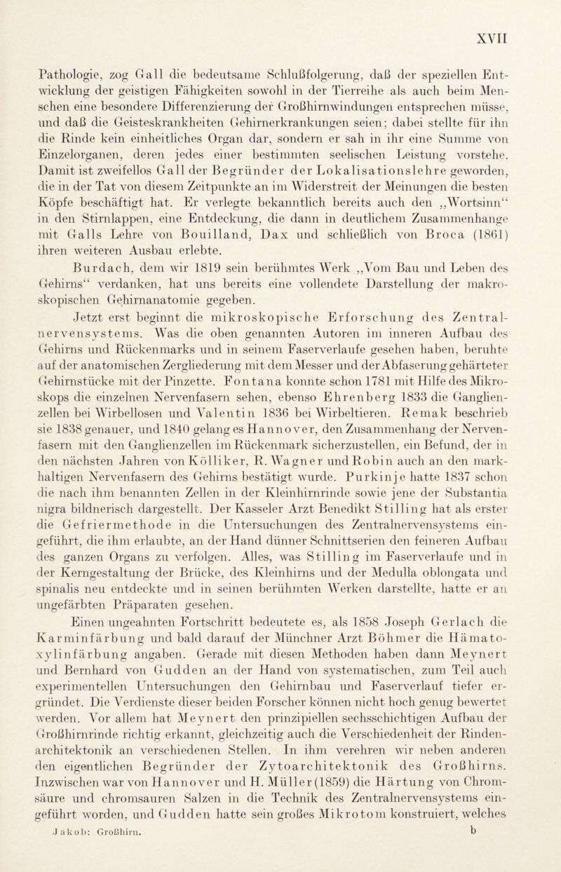 Pathologie, zog Gail die bedeutsame Schlußfolgerung, daß der speziellen Ent¬ wicklung der geistigen Fähigkeiten sowohl in der Tierreihe als auch beim Men¬ schen eine besondere Differenzierung der Großhirnwindungen entsprechen müsse, und daß die Geisteskrankheiten Gehirnerkrankungen seien; dabei stellte für ihn die Rinde kein einheitliches Organ dar, sondern er sah in ihr eine Summe von Einzelorganen, deren jedes einer bestimmten seelischen Leistung vorstehe. Damit ist zweifellos Gail der Begründer derLokalisationslehre geworden, die in der Tat von diesem Zeitpunkte an im Widerstreit der Meinungen die besten Köpfe beschäftigt hat. Er verlegte bekanntlich bereits auch den ,,Wortsinn‘^ in den Stirnlappen, eine Entdeckung, die dann in deutlichem Zusammenhänge nüt Ga 11s Lehre von Bo ui Hand, Dax und schließlich von Broca (1861) ihren weiteren Ausbau erlebte. Burdach, dem Avir 1819 sein berühmtes Werk ,,Vom Bau und Leben des Gehirns‘‘ verdanken, hat uns bereits eine vollendete Darstellung der makro¬ skopischen Gehirnanatomie gegeben. Jetzt erst beginnt die mikroskopische Erforschung des Zentral¬ nervensystems. Was die oben genannten Autoren im inneren Aufbau des Gehirns und Rückenmarks und in seinem Faserverlaufe gesehen haben, beruhte auf der anatomischen Zergliederung mit dem Messer und der Abfaserung gehärteter Gehirnstücke mit der Pinzette. Fon tana konnte schon 1781 mit Hilfe des Mikro¬ skops die einzelnen Nervenfasern sehen, ebenso Ehrenberg 1833 die Ganglien¬ zellen bei Wirbellosen und Valentin 1836 bei Wirbeltieren. Remak beschrieb sie 1838 genauer, und 1840 gelang es Hanno ver, den Zusammenhang der Nerven¬ fasern mit den Ganghenzellen im Rückenmark sicherzustellen, ein Befund, der in den nächsten Jahren vonKölliker, R. Wagner undRobin auch an den mark¬ haltigen Nervenfasern des Gehirns bestätigt wurde. Purkinje hatte 1837 schon die nach ihm benannten Zellen in der Kleinhirnrinde sowie jene der Substantia nigra bildnerisch dargestellt. Der Kasseler Arzt Benedikt Stilling hat als erster die Gefriermethode in die Untersuchungen des Zentralnervensystems ein¬ geführt, die ihm erlaubte, an der Hand dünner Schnittserien den feineren Aufbau des ganzen Organs zu verfolgen. Alles, was Stilling im Faserverlaufe und in der Kerngestaltung der Brücke, des Kleinhirns und der Medulla oblongata und spinalis neu entdeckte und in seinen berühmten Werken darstellte, hatte er an ungefärbten Präparaten gesehen. Einen ungeahnten Fortschritt bedeutete es, als 1858 Joseph Gerlach die Karminfärbillig und bald darauf der Münchner Arzt Böhmer die Hämato- xylinfärbung angaben. Gerade mit diesen Methoden haben dann Meynert und Bernhard von Gudden an der Hand von systematischen, zum Teil auch experimentellen Untersuchungen den Gehirnbau und Faserverlauf tiefer er¬ gründet. Die Verdienste dieser beiden Forscher können nicht hoch genug bewertet Averden. Vor allem hat Meynert den prinzipiellen sechsschichtigen Aufbau der Großhirnrinde richtig erkannt, gleichzeitig auch die Verschiedenheit der Rinden¬ architektonik an verschiedenen Stellen. In ihm verehren Avir neben anderen den eigentlichen Begründer der Zytoarchitektonik des Großhirns. InzAvischen Avar von Hanno ver und H. Müller (1859) die Härtung von Chroni- säure und chromsauren Salzen in die Technik des Zentralnervensystems ein¬ geführt Avorden, und Gudden hatte sein großes Mikrotom konstruiert, welches Jakob: Großhirn. b