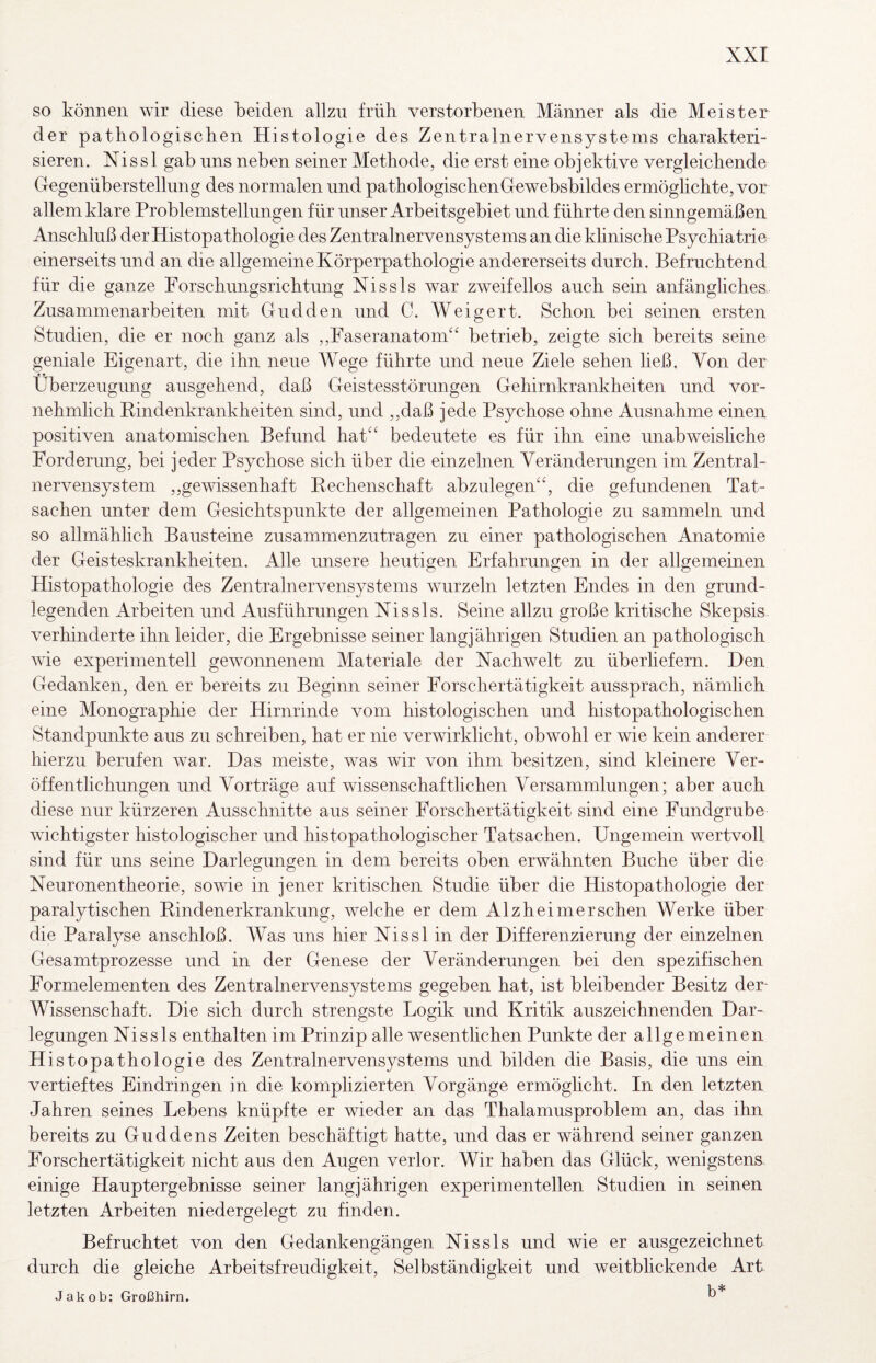 so können wir diese beiden allzu früh verstorbenen Männer als die Meister der pathologischen Histologie des Zentralnervensystems charakteri¬ sieren. Nissl gab uns neben seiner Methode, die erst eine objektive vergleichende Gegenüberstellung des normalen und pathologischenGewebsbildes ermöghchte, vor allem klare Problemstellungen für unser Arbeitsgebiet und führte den sinngemäßen Anschluß der Histopathologie des Zentralnervensystems an die khnische Psychiatrie einerseits und an die allgemeine Körperpathologie andererseits durch. Befruchtend für die ganze Forschungsrichtung Xissls war zweifellos auch sein anfängliches Zusammenarbeiten mit Giidden und C. Weigert. Schon bei seinen ersten Studien, die er noch ganz als ,,Faseranatom“ betrieb, zeigte sich bereits seine geniale Eigenart, die ihn neue Wege führte und neue Ziele sehen ließ. Von der Überzeugung ausgehend, daß Geistesstörungen Gehirnkrankheiten und vor- nehmhch Rindenkrankheiten sind, und ,,daß jede Psychose ohne Ausnahme einen positiven anatomischen Befund hat“ bedeutete es für ihn eine unabweishche Forderung, bei jeder Psychose sich über die einzelnen Veränderungen im Zentral¬ nervensystem ,,gewissenhaft Rechenschaft abzulegen“, die gefundenen Tat¬ sachen unter dem Gesichtspunkte der allgemeinen Pathologie zu sammeln und so allmählich Bausteine zusammenzutragen zu einer pathologischen Anatomie der Geisteskrankheiten. Alle unsere heutigen Erfahrungen in der allgemeinen Histopathologie des Zentralnervensystems wurzeln letzten Endes in den grund¬ legenden Arbeiten und Ausführungen Xissls. Seine allzu große kritische Skepsis verhinderte ihn leider, die Ergebnisse seiner langjährigen Studien an pathologisch wie experimentell gewonnenem Materiale der Nachwelt zu überhefern. Den Gedanken, den er bereits zu Beginn seiner Forschertätigkeit aussprach, nämlich eine Monographie der Hirnrinde vom histologischen und histopathologischen Standpunkte aus zu schreiben, hat er nie verwirklicht, obwohl er wie kein anderer hierzu berufen war. Das meiste, was wir von ihm besitzen, sind kleinere Ver¬ öffentlichungen und Vorträge auf wissenschaftlichen Versammlungen; aber auch diese nur kürzeren Ausschnitte aus seiner Forschertätigkeit sind eine Fundgrube wichtigster histologischer und histopathologischer Tatsachen. Ungemein wertvoll sind für uns seine Darlegungen in dem bereits oben erwähnten Buche über die Neuronentheorie, sowie in jener kritischen Studie über die Histopathologie der paralytischen Rindenerkrankung, welche er dem Alzheimer sehen Werke über die Paralyse anschloß. Was uns hier Nissl in der Differenzierung der einzelnen Gesamtprozesse und in der Genese der Veränderungen bei den spezifischen Formelementen des Zentralnervensystems gegeben hat, ist bleibender Besitz der- Wissenschaft. Die sich durch strengste Logik und Kritik auszeichnenden Dar¬ legungen Nissls enthalten im Prinzip alle wesentlichen Punkte der allgemeinen Histopathologie des Zentralnervensystems und bilden die Basis, die uns ein vertieftes Eindringen in die komplizierten Vorgänge ermögheht. In den letzten Jahren seines Lebens knüpfte er wieder an das Thalamusproblem an, das ihn bereits zu Guddens Zeiten beschäftigt hatte, und das er während seiner ganzen Forschertätigkeit nicht aus den Augen verlor. Wir haben das Glück, wenigstens einige Hauptergebnisse seiner langjährigen experimentellen Studien in seinen letzten Arbeiten niedergelegt zu finden. Befruchtet von den Gedankengängen Nissls und wie er ausgezeichnet durch die gleiche Arbeitsfreudigkeit, Selbständigkeit und weitblickende Art b*