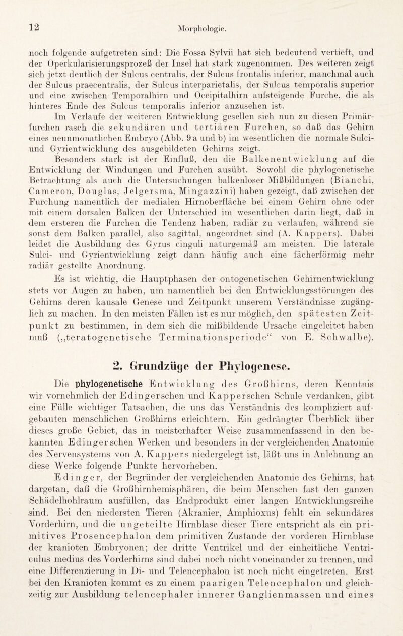 noch folgende aufgetreten sind: Die Fossa Sylvii hat sich bedeutend vertieft, und der Operkularisierungsprozeß der Insel hat stark zugenommen. Des weiteren zeigt sich jetzt deutlich der Sulcus centralis, der Sulcus frontalis inferior, manchmal auch der Sulcus praecentralis, der Sulcus interparietalis, der Sulcus temporalis superior und eine zwischen Temporalhirn und Occipitalhirn aufsteigende Furche, die als hinteres Ende des Sulcus temporalis inferior anzusehen ist. Im Verlaufe der weiteren Entwicklung gesellen sich nun zu diesen Primär¬ furchen rasch die sekundären und tertiären Furchen, so daß das Gehirn eines neunmonatlichen Embryo (Abb. 9aundb) im wesentlichen die normale Sulci- und Gyrientwicklung des ausgebildeten Gehirns zeigt. Besonders stark ist der Einfluß, den die Balkenentwicklung auf die Entwicklung der Windungen und Furchen ausübt. Sowohl die phylogenetische Betrachtung als auch die Untersuchungen balkenloser Mißbildungen (Bianchi, Oameron, Douglas, Jelgersma, Mingazzini) haben gezeigt, daß zwischen der Furchung namentlich der medialen Hirnoberfläche bei einem Gehirn ohne oder mit einem dorsalen Balken der Unterschied im wesentlichen darin liegt, daß in dem ersteren die Furchen die Tendenz haben, radiär zu verlaufen, während sie sonst dem Balken parallel, also sagittal, angeordnet sind (A. Kappers). Dabei leidet die Ausbildung des Gyrus cinguli naturgemäß am meisten. Die laterale Sulci- und Gyrientwicklung zeigt dann häufig auch eine fächerförmig mehr radiär gestellte Anordnung. Es ist wichtig, die Hauptphasen der ontogenetischen Gehirnentwicklung stets vor Augen zu haben, um namentlich bei den Entwicklungsstörungen des Gehirns deren kausale Genese und Zeitpunkt unserem Verständnisse zugäng¬ lich zu machen. In den meisten Fällen ist es nur möglich, den spätesten Zeit¬ punkt zu bestimmen, in dem sich die mißbildende Ursache eingeleitet haben muß (,,teratogenetische Terminationsperiode“ von E. Schwalbe). 2. Gruiidzüge der Phylogenese. Die phylogenetische Entwicklung des Großhirns, deren Kenntnis wir vornehmhch der Edinger sehen und Kap per sehen Schule verdanken, gibt eine Fülle wichtiger Tatsachen, die uns das Verständnis des kompliziert auf¬ gebauten menschhehen Großhirns erleichtern. Ein gedrängter Überblick über dieses große Gebiet, das in meisterhafter Weise zusammenfassend in den be¬ kannten Edinger sehen Werken und besonders in der vergleichenden Anatomie des Nervensystems von A. Kappers niedergelegt ist, läßt uns in Anlehnung an diese Werke folgende Punkte hervorheben. Edinger, der Begründer der vergleichenden Anatomie des Gehirns, hat dargetan, daß die Großhirnhemisphären, die beim Menschen fast den ganzen Schädelhohlraum ausfüllen, das Endprodukt einer langen Entwicklungsreihe sind. Bei den niedersten Tieren (Akranier, Amphioxus) fehlt ein sekundäres Vorderhirn, und die ungeteilte Hirnblase dieser Tiere entspricht als ein pri¬ mitives Prosencephalon dem primitiven Zustande der vorderen Hirnblase der kranioten Embryonen; der dritte Ventrikel und der einheitliche Ventri- culus medius des Vorderhirns sind dabei noch nicht voneinander zu trennen, und eine Differenzierung in Di- und Telencephalon ist noch nicht eingetreten. Erst bei den Kranioten kommt es zu einem paarigen Telencephalon und gleich¬ zeitig zur Ausbildung telencephaler innerer Ganglienmassen und eines