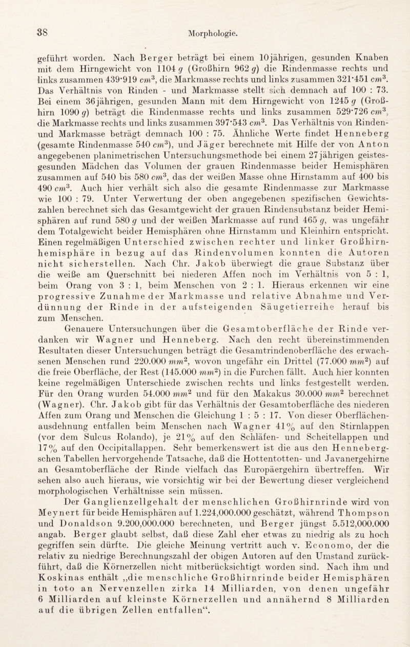 geführt worden. Nach Berger beträgt bei einem 10jährigen, gesunden Knaben mit dem Hirngewicht von 1104 gr (Großhirn 962 g) die Eindenmasse rechts und links zusammen 439*919 cm^, die Markmasse rechts und links zusammen 321*451 cm^. Das Verhältnis von Binden - und Markmasse stellt sich demnach auf 100 : 73. Bei einem 36jährigen, gesunden Mann mit dem Hirngewicht von 1245 ^ (Groß¬ hirn 1090 9^) beträgt die Eindenmasse rechts und links zusammen 529*726 die Markmasse rechts und links zusammen 397*543 cm^. Das Verhältnis von Einden- und Markmasse beträgt demnach 100 : 75. Ähnliche Werte findet Henneberg (gesamte Eindenmasse 540 cm^), und Jäger berechnete mit Hilfe der von Anton angegebenen planimetrischen Untersuchungsmethode bei einem 27 jährigen geistes¬ gesunden Mädchen das Volumen der grauen Eindenmasse beider Hemisphären zusammen auf 540 bis 580 cm^, das der weißen Masse ohne Hirnstamm auf 400 bis 490 cm^. Auch hier verhält sich also die gesamte Eindenmasse zur Markmasse wie 100 : 79. Unter Verwertung der oben angegebenen spezifischen Gewichts¬ zahlen berechnet sich das Gesamtgewicht der grauen Eindensubstanz beider Hemi¬ sphären auf rund 580 g und der weißen Markmasse auf rund 465 g, was ungefähr dem Totalgewicht beider Hemisphären ohne Hirnstamm und Kleinhirn entspricht. Einen regelmäßigen Unterschied zwischen rechter und linker Großhirn¬ hemisphäre in bezug auf das Eindenvolumen konnten die Autoren nicht sicherstellen. Nach Chr. Jakob überwiegt die graue Substanz über die weiße am Querschnitt bei niederen Affen noch im Verhältnis von 5 : 1, beim Orang von 3:1, beim Menschen von 2:1. Hieraus erkennen wir eine progressive Zunahmeder Markmasse und relative Abnahme und Ver¬ dünnung der Einde in der auf st eigenden Säugetierreihe herauf bis zum Menschen. Genauere Untersuchungen über die Gesamtoberfläche der Einde ver¬ danken wir Wagner und Henneberg. Nach den recht übereinstimmenden Eesultaten dieser Untersuchungen beträgt die Gesamtrindenoberfläche des erwach¬ senen Menschen rund 220.000 wm^, wovon ungefähr ein Drittel (77.000 mm^) auf die freie Oberfläche, der Best (145.000 mm^) in die Furchen fällt. Auch hier konnten keine regelmäßigen Unterschiede zwischen rechts und links festgestellt werden. Für den Orang wurden 54.000 mm^ und für den Makakus 30.000 mm^ berechnet (Wagner). Chr. Jakob gibt für das Verhältnis der Gesamtoberfläche des niederen Affen zum Orang und Menschen die Gleichung 1 : 5 : 17. Von dieser Oberflächen¬ ausdehnung entfallen beim Menschen nach Wagner 41% auf den Stirnlappen (vor dem Sulcus Eolando), je 21% auf den Schläfen- und Scheitellappen und 17% auf den Occipitallappen. Sehr bemerkenswert ist die aus den Henneberg- schen Tabellen hervorgehende Tatsache, daß die Hottentotten- und Javanergehirne an Gesamtoberfläche der Einde vielfach das Europäergehirn übertreffen. Wir sehen also auch hieraus, wie vorsichtig wir bei der Bewertung dieser vergleichend morphologischen Verhältnisse sein müssen. Der Ganglienzellgehalt der menschlichen Großhirnrinde wird von Meynert für beide Hemisphären auf 1.224,000.000 geschätzt, während Thompson und Donaldson 9.200,000.000 berechneten, und Berger jüngst 5.512,000.000 angab. Berger glaubt selbst, daß diese Zahl eher etwas zu niedrig als zu hoch gegriffen sein dürfte. Die gleiche Meinung vertritt auch v. Economo, der die relativ zu niedrige Berechnungszahl der obigen Autoren auf den Umstand zurück¬ führt, daß die Körnerzellen nicht mitberücksichtigt worden sind. Nach ihm und Koskinas enthält ,,die menschliche Großhirnrinde beider Hemisphären in toto an Nervenzellen zirka 14 Milliarden, von denen ungefähr 6 Milliarden auf kleinste Körnerzellen und annähernd 8 Milliarden auf die übrigen Zellen entfallen“.