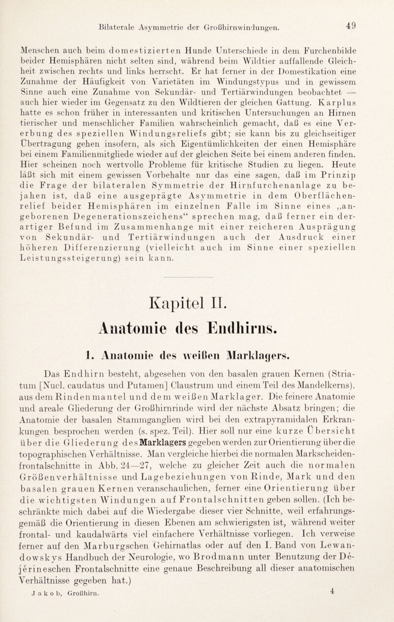 Bilaterale Asymmetrie der Großhirnwindungen. Menschen auch beim domestizierten Hunde Unterschiede in dem Furchenbilde beider Hemisphären nicht selten sind, während beim Wildtier auffallende Gleich¬ heit zwischen rechts und links herrscht. Er hat ferner in der Domestikation eine Zunahme der Häufigkeit von Varietäten im Windungstypns und in gewissem Sinne auch eine Zunahme von Sekundär- und Tertiärwindiingen beobachtet — auch hier wieder im Gegensatz zu den Wildtieren der gleichen Gattung. Karplus hatte es schon früher in interessanten und kritischen Untersuchungen an Hirnen tierischer und menschlicher Familien wahrscheinlich gemacht, daß es eine Ver¬ erbung des speziellen Windungsreliefs gibt; sie kann bis zu gleichseitiger Übertragung gehen insofern, als sich Eigentümlichkeiten der einen Hemisphäre bei einem Familienmitgliede wieder auf der gleichen Seite bei einem anderen finden. Hier scheinen noch wertvolle Probleme für kritische Studien zu liegen. Heute läßt sich mit einem gewissen Vorbehalte nur das eine sagen, daß im Prinzip die Frage der bilateralen Symmetrie der Hirnfurchenanlage zu be¬ jahen ist, daß eine ausgeprägte Asymmetrie in dem Oberflächen¬ relief beider Hemisphären im einzelnen Falle im Sinne eines ,,an¬ geborenen Degenerationszeichens“ sprechen mag, daß ferner ein der¬ artiger Befund im Zusammenhänge mit einer reicheren Ausprägung von Sekundär- und Tertiärwind ungen auch der Ausdruck einer höheren Differenzierung (vielleicht auch im Sinne einer speziellen Leistungssteigerung) sein kann. Kapitel IT. Anatomie des Endliirns. 1. Anatomie des weilJen Marklagers. Das Endhirn besteht, abgesehen von den basalen grauen Kernen (Stria¬ tum [Nucl. caudatus und Putainen] Claustrum und einem Teil des Mandelkerns), aus dem R i n d e n m a n t e 1 und dem w e i ß e n M a r k 1 a g er. Die feinere Anatomie und areale Gliederung der Großhirnrinde wird der nächste Absatz bringen; die Anatomie der basalen Stammganglien wird bei den extrapyramidalen Erkran¬ kungen besprochen werden (s. spez. Teil). Hier soll nur eine kurze Übersicht über die Gliederung des Marklagers gegeben werden zur Orientierung über die topographischen Verhältnisse. Man vergleiche hierbei die normalen Markscheiden¬ frontalschnitte in Abb. 24—27, welche zu gleicher Zeit auch die normalen Größenverhältnisse und Lagebeziehungen von Rinde, Mark und den basalen grauen Kernen veranschaulichen, ferner eine Orientierung über die wichtigsten Windungen auf Frontalschnitten geben sollen. (Ich be¬ schränkte mich dabei auf die Wiedergabe dieser vier Schnitte, weil erfahrungs¬ gemäß die Orientierung in diesen Ebenen am schwierigsten ist, während weiter frontal- und kaudalwärts viel einfachere Verhältnisse vorliegen. Ich verweise ferner auf den Marburgschen Gehirnatlas oder auf den I. Band von Lewan- dowskys Handbuch der Neurologie, wo Brodmann unter Benutzung der De- je rin eschen Frontalschnitte eine genaue Beschreibung all dieser anatomischen Verhältnisse gegeben hat.) Jakob, Großhirn. 4