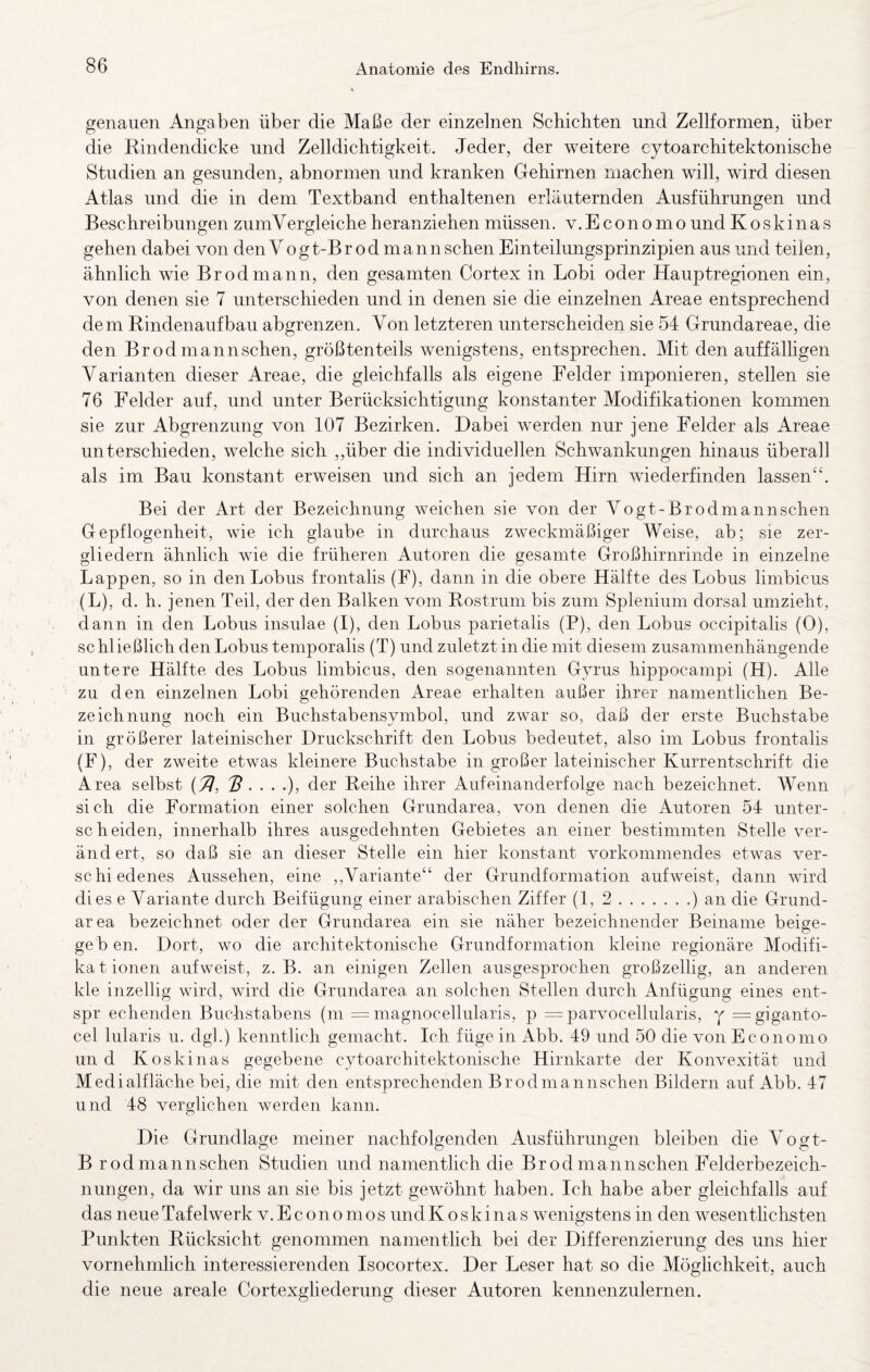 genauen Angaben über die Maße der einzelnen Schichten und Zellformen, über die Rindendicke und Zelldichtigkeit. Jeder, der weitere cytoarchitektonische Studien an gesunden, abnormen und kranken Gehirnen machen will, wird diesen Atlas und die in dem Textband enthaltenen erläuternden Ausführungen und Beschreibungen zumVergleiche heranziehen müssen. v.Economo und Koskinas gehen dabei von den Vogt-Br od mann sehen Einteilungsprinzipien aus und teilen, ähnlich wie Br od mann, den gesamten Cortex in Lobi oder Hauptregionen ein, von denen sie 7 unterschieden und in denen sie die einzelnen Areae entsprechend dem Rindenaufbau abgrenzen. Von letzteren unterscheiden sie 54 Grundareae, die den Brodmannschen, größtenteils wenigstens, entsprechen. Mit den auffälligen Varianten dieser Areae, die gleichfalls als eigene Felder imponieren, stellen sie 76 Felder auf, und unter Berücksichtigung konstanter Modifikationen kommen sie zur Abgrenzung von 107 Bezirken. Dabei werden nur jene Felder als Areae unterschieden, welche sich ,,über die individuellen Schwankungen hinaus überall als im Bau konstant erweisen und sich an jedem Hirn wiederfinden lassen‘‘. Bei der Art der Bezeichnung weichen sie von der Vogt-Brodmannschen Gepflogenheit, wie ich glaube in durchaus zweckmäßiger Weise, ab; sie zer¬ gliedern ähnlich wie die früheren Autoren die gesamte Großhirnrinde in einzelne Lappen, so in den Lohns frontalis (F), dann in die obere Hälfte des Lohns limbicus (L), d. h. jenen Teil, der den Balken vom Rostrum bis zum Spleniiim dorsal umzieht, dann in den Lobus insulae (I), den Lohns parietalis (P), den Lohns occipitalis (0), schließlich den Lobus temporalis (T) und zuletzt in die mit diesem zusammenhängende untere Hälfte des Lobus limbicus, den sogenannten Gyrus hippocampi (H). Alle zu den einzelnen Lobi gehörenden Areae erhalten außer ihrer namentlichen Be¬ zeichnung; noch ein Buchstabensvmbol, und zwar so, daß der erste Buchstabe in größerer lateinischer Druckschrift den Lobus bedeutet, also im Lobus frontalis (F), der zweite etwas kleinere Buchstabe in großer lateinischer Kurrentschrift die Area selbst 3....). der Reihe ihrer Aufeinanderfolge nach bezeichnet. Wenn sich die Formation einer solchen Grundarea, von denen die Autoren 54 unter¬ scheiden, innerhalb ihres ausgedehnten Gebietes an einer bestimmten Stelle ver¬ ändert, so daß sie an dieser Stelle ein hier konstant vorkommendes etwas ver¬ schiedenes Aussehen, eine ,,Variante“ der Grundformation aufweist, dann wird dies e Variante durch Beifügung einer arabischen Ziffer (1,2.) an die Grund¬ area bezeichnet oder der Grundarea ein sie näher bezeichnender Beiname beige¬ geb en. Dort, wo die architektonische Grundformation kleine regionäre Modifi- kationen aufweist, z. B. an einigen Zellen ausgesprochen großzellig, an anderen kle inzeilig wird, wird die Grundarea an solchen Stellen durch Anfügung eines ent- spr echenden Buchstabens (m = magnocellularis, p = parvocellularis, y =giganto- cel lularis u. dgl.) kenntlich gemacht. Ich füge in Abb. 49 und 50 die von Economo und Koskinas gegebene cytoarchitektonische Hirnkarte der Konvexität und Medialfläche bei, die mit den entsprechenden Brodmamischen Bildern auf Abb. 47 und 48 verglichen werden kann. Die Grundlage meiner nachfolgenden Ausführungen bleiben die Vogt- B rod mannschen Studien und namentlich die Brod mannschen Felderbezeich¬ nungen, da wir uns an sie bis jetzt gewöhnt haben. Ich habe aber gleichfalls auf das neue Tafelwerk V. Econo mos undKoskinas wenigstens in den wesentlichsten Punkten Rücksicht genommen namentlich bei der Differenzierung des uns hier vornehmlich interessierenden Isocortex. Der Leser hat so die Möglichkeit, auch die neue areale Cortexgliederung dieser Autoren kennenzulernen.