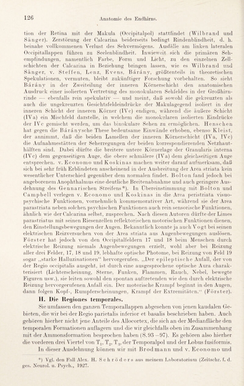 tion der Eetina mit der Makula (Occipitalpol) stattfindet (Wilbrand und Sänger). Zerstörung der Calcarina beiderseits bedingt Eindenblindheit, d. h. beinahe vollkommenen Verlust des Sehvermögens. Ausfälle am linken lateralen Occipitallappen führen zu Seelenblindheit. Inwieweit sich die primären Seh¬ empfindungen, namentlich Farbe, Form und Licht, zu den einzelnen Zell¬ schichten der Calcarina in Beziehung bringen lassen, wie es Wilbrand und Sänger, v. Steffen, Lenz, Evens, Bäräny, größtenteils in theoretischen Spekulationen, vermuten, bleibt zukünftiger Forschung Vorbehalten. So sieht Bäräny in der Zweiteilung der inneren Körnerschicht den anatomischen Ausdruck einer isolierten Vertretung des monokularen Sehfeldes in der Großhirn¬ rinde — ebenfalls rein spekulativ ■— und meint, daß sov.mhl die gekreuzten als auch die ungekreuzten Gesichtsfeldeindrücke der Makulagegend isoliert in der inneren Schicht der inneren Körner (IV c) endigen, während die äußere Schicht (IV a) ein Mischfeld darstelle, in welchem die monokularen isolierten Eindrücke der IVc gemischt werden, um das binokulare Sehen zu ermöglichen. Henschen hat gegen die Bäränysche These bedeutsame Einwände erhoben, ebenso Kleist, der annimmt, daß die beiden Lamellen der inneren Körnerschicht (IV a, IV c) die Aufnahmestätten der Seherregungen der beiden korrespondierenden Netzhaut¬ hälften sind. Dabei dürfte die breitere untere Körnerlage der Granularis interna (IVc) dem gegenseitigen Auge, die obere schmälere (IVa) dem gleichseitigen Auge entsprechen, v. Economo und Koskinas machen weiter darauf aufmerksam, daß sich bei sehr früh Erblindeten anscheinend in der Ausbreitung der Area striata kein wesentlicher Unterschied gegenüber dem normalen findet. Bolton fand jedoch bei angeborenem Anophthalmus eine deutliche Breitenabnahme und auch geringere Aus¬ dehnung des Gennarischen Streifens*). In Übereinstimmung mit Bolton und Campbell verlegen v. Economo und Koskinas in die Area peristriata visuo- psychische Funktionen, vornehmlich kommemorativer Art, während sie der Area parastriata neben solchen psychischen Funktionen auch rein sensorische Funktionen, ähnlich wie der Calcarina selbst, zusprechen. Nach diesen Autoren dürfte der Limes parastriatus mit seinen Kiesenzellen reflektorischen motorischen Funktionen dienen, den Einstellungsbewegungen der Augen. Bekanntlich konnte ja auch Vogt bei seinen elektrischen Keizversuchen von der Area striata aus Augenbewegungen auslösen. Förster hat jedoch von den Occipitalfeldern 17 und 18 beim Menschen durch elektrische Keizung niemals Augenbewegungen erzielt, wohl aber bei Keizung aller drei Felder, 17, 18 und 19, lebhafte optische Photonie, bei Keizung von Feld 19 sogar ,,starke Halluzinationen“ hervorgerufen. ,,Der epileptische Anfall, der von der Kegio occipitalis ausgeht, ist durch eine ausgesprochene optische Aura charak¬ terisiert (Lichterscheinung, Sterne, Funken, Flammen, Kauch, Nebel, bewegte Figuren usw.), sie leiten sowohl den spontan auftretenden wie den durch elektrische Keizung hervorgenufenen Anfall ein. Der motorische Krampf beginnt in den xAugen, dann folgen Kopf-, Kumpferscheinungen, Krampf der Extremitäten.(Förster). II. Die Rcgioiies temporales. Sie umfassen den ganzen Temporallappen abgesehen von jenen kaudalen Ge¬ bieten, die wir bei der Kegio parietalis inferior et basalis beschrieben haben. Auch gehören hierher nicht jene Anteile des Allocortex, die sich an der Medianfläche den temporalen Formationen auf lagern und die wir gleichfalls oben im Zusammenhang mit der Ammonsformation besprochen haben (S.93 —97). Es gehören also hierher die vorderen drei Viertel von Tj, T2, Tg, der Temporalpol und der Lobus ftisiformis. In dieser Ausdehnung können wir mit Brodmann und v. Economo und *) Vgl. den Fall Alex. H. Schröders aus meinem Laboratorium (Zeitschr. f. d. ges. Neurol. u. Psych., 1927.