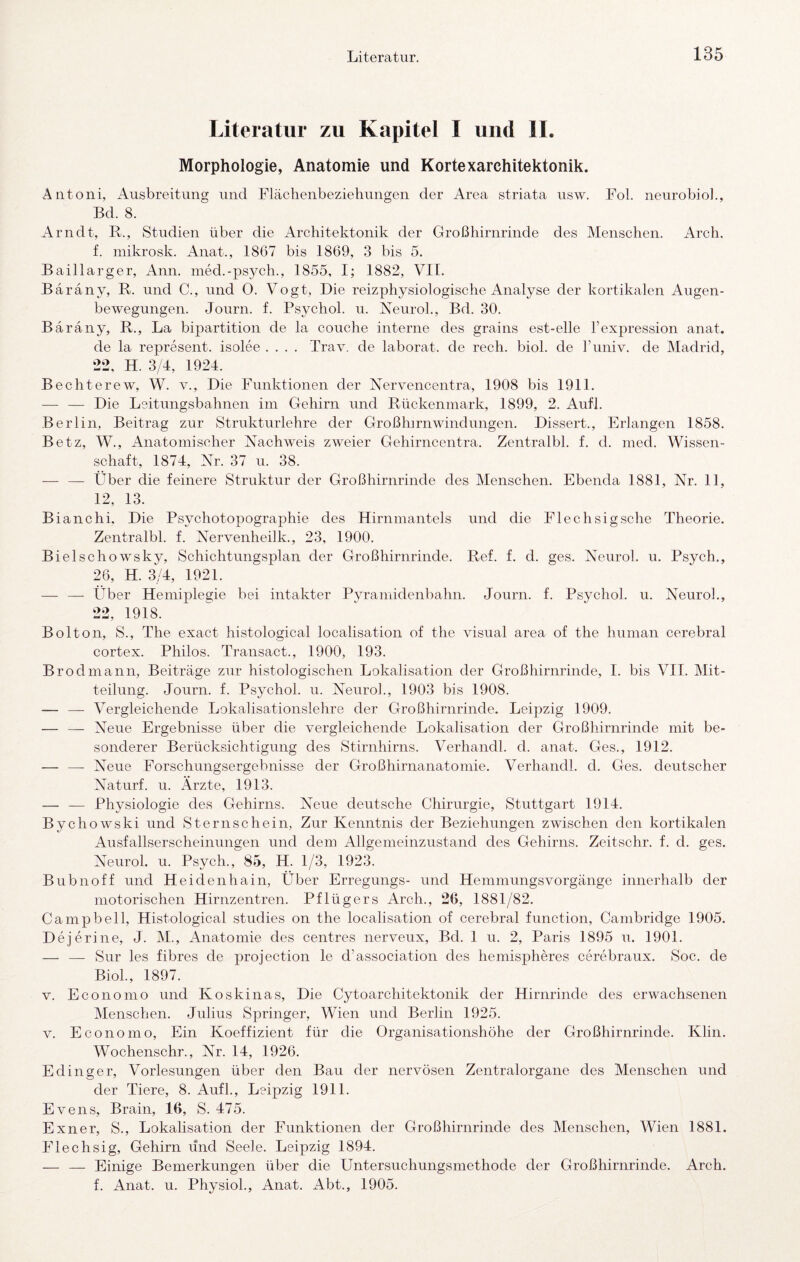Literatur zu Kapitel I und II. Morphologie, Anatomie und Kortexarchitektonik. Antoni, Ausbreitung und Flächenbezieliungen der Area striata usw. Fol. neurobiol., Bd. 8. Arndt, R., Studien über die Architektonik der Großhirnrinde des Menschen. Arch. f. mikrosk. Anat., 1867 bis 1869, 3 bis 5. Baillarger, Ann. med.-ps3^ch., 1855, I; 1882, VIT. Baräny, R. und C., und O. Vogt, Die reizphysiologische Analyse der kortikalen Augen¬ bewegungen. Journ. f. Psychol. u. ReuroL, Bd. 30. Baräny, R., La bij)artition de la couche interne des grains est-elle l’expression anat. de la represent. isolee .... Trav. de laborat. de rech. biol. de l’univ. de Madrid, 22, H. 3/4, 1924. Bechterew, W. v.. Die Funktionen der Rervencentra, 1908 bis 1911. — — Die Leitungsbahnen im Gehirn und Rückenmark, 1899, 2. Aufl. Berlin, Beitrag zur Strukturlehre der Großhirnwindungen. Dissert., Erlangen 1858. Betz, W., Anatomischer Nachweis zweier Gehirncentra. Zentralbl. f. d. med. Wissen¬ schaft, 1874, Nr. 37 u. 38. — — Über die feinere Struktur der Großhirnrinde des Menschen. Ebenda 1881, Nr. 11, 12, 13. Bianchi. Die Psychotopographie des Hirnmantels und die Flechsig sehe Theorie. Zentralbl. f. Nervenheilk., 23, 1900. Biel sch owsky. Schichtungsplan der Großhirnrinde. Ref. f. d. ges. Neurol. u. Psych., 26, H. 3/4, 1921. — — Über Hemiplegie bei intakter P^n’amidenbahn. Journ. f. Psj'chol. u. Neurol., 22, 1918. Bolton, S., The exact histological localisation of the visual area of the human cerebral cortex. Philos. Transact., 1900, 193. Brodmann, Beiträge zur histologischen Lokalisation der Großhirnrinde, I. bis VII. Mit¬ teilung. Journ. f. Psychol. u. Neurol., 1903 bis 1908. — — Vergleichende Lokalisationslehre der Großhirnrinde. Leipzig 1909. — — Neue Ergebnisse über die vergleichende Lokalisation der Großhirnrinde mit be¬ sonderer Berücksichtigung des Stirnhirns. Verhandl. d. anat. Ges., 1912. — —- Neue Forschungsergebnisse der Großhirnanatomie. Verhandl. d. Ges. deutscher Naturf. u. Ärzte, 1913. — — Physiologie des Gehirns. Neue deutsche Chirurgie, Stuttgart 1914. Bychowski und Sternschein, Zur Kenntnis der Beziehungen zwischen den kortikalen Ausfallserscheinungen und dem Allgemeinzustand des Gehirns. Zeitschr. f. d. ges. Neurol. u. Psych., 85, H. 1/3, 1923. Bubnoff und Heidenhain, Über Erregungs- und Hemmungsvorgänge innerhalb der motorischen Hirnzentren. Pflügers Arch., 26, 1881/82. Campbell, Histological studies on the localisation of cerebral function, Cambridge 1905. Dejerine, J. M., Anatomie des centres nerveux, Bd. 1 u. 2, Paris 1895 u. 1901. — — Sur les fihres de projection le d’association des hemispheres cerebraux. Soc. de Biol., 1897. V. Economo und Koskinas, Die Cytoarchitektonik der Hirnrinde des erwachsenen Menschen. Julius Springer, Wien und Berlin 1925. V. Economo, Ein Koeffizient für die Organisationshöhe der Großhirnrinde. Klin. Wochenschr., Nr. 14, 1926. E ding er, Vorlesungen über den Bau der nervösen Zentralorgane des Menschen und der Tiere, 8. Aufl., Leipzig 1911. Evens, Brain, 16, S. 475. Exil er, S., Lokalisation der Funktionen der Großhirnrinde des Menschen, Wien 1881. Flechsig, Gehirn und Seele. Leipzig 1894. — — Einige Bemerkungen über die Untersuchungsmethode der Großhirnrinde. Arch. f. Anat. u. Ph3siol., Anat. Abt., 1905.