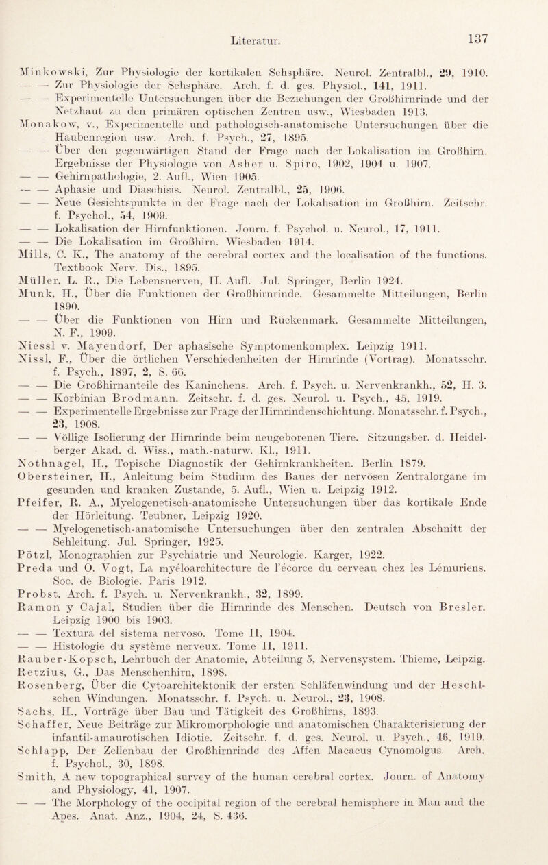 Minkowski, Zur Physiologie der kortikalen Sehsphäre. Neurol. Zentralbk, 29, 1910. — —• Zur Physiologie der Sehsphäre. Arch. f. d. ges. PhysioL, 141, 1911. — —■ Experimentelle Untersnchnngen über die Beziehungen der Großhirnrinde und der Netzhaut zu den primären optischen Zentren usw., Wiesbaden 1913. onakow, v., Experimentelle und pathologisch-anatomische Untersuchungen über die Haubenregion usw. Arch. f. Psych., 27, 1895. — — Über den gegenwärtigen Stand der Frage nach der Lokalisation im Großhirn. Ergebnisse der Physiologie von Asher u. Spiro, 1902, 1904 u. 1907. — — Gehirnpathologie, 2. Aufl., Wien 1905. — — Aphasie und Diaschisis. Neurol. Zentralbl., 25, 190G. — — Neue Gesichtspunkte in der Frage nach der Lokalisation im Großhirn. Zeitschr. f. Psychol., 54, 1909. — — Lokalisation der Hirnfunktionen. Journ. f. Psychol. u. Neurol., 17, 1911. — — Die Lokalisation im Großhirn. Wiesbaden 1914. Mills, C. K., The anatomy of the cerebral cortex and the localisation of the functions. Textbook Nerv. Dis., 1895. Müller, L. R., Die Lebensnerven, II. Aufl. Jul. Springer, Berlin 1924. Munk, H., Über die Funktionen der Großhirnrinde. Gesammelte Mitteilungen, Berlin 1890. — — Über die Funktionen von Hirn und Rückenmark. Gesammelte Mitteilungen, N. F., 1909. Niessl V. Mayendorf, Der aphasische Symptomenkomplex. Leipzig 1911. Nissl, F., Über die örtlichen Verschiedenheiten der Hirnrinde (Vortrag). Monatsschr. f. Psych., 1897, 2, S. 66. — — Die Großhirnanteile des Kaninchens. Arch. f. Psych. u. Nervenkrankh., 52, H. 3. — — Korbinian Brodmann. Zeitschr. f. d. ges. Neurol. u. Psych., 45, 1919. — — Experimentelle Ergebnisse zur Frage der Hirnrindenschichtung. Monatsschr. f. Psych., 23, 1908. — — Völlige Isolierung der Hirnrinde beim neugeborenen Tiere. Sitzungsber. d. Heidel¬ berger Akad. d. Wiss., math.-naturw. Kl., 1911. Nothnagel, H., Topische Diagnostik der Gehirnkrankheiten. Berlin 1879. Obersteiner, H., Anleitung beim Studium des Baues der nervösen Zentralorgane im gesunden und kranken Zustande, 5. Aufl., Wien u. Leipzig 1912. Pfeifer, R. A., Myelogenetisch-anatomische Untersuchungen über das kortikale Ende der Hörleitung. Teubner, Leipzig 1920. — — Myelogenetisch-anatomische Untersuchungen über den zentralen Abschnitt der Sehleitung. Jul. Springer, 1925. Pötzl, Monographien zur Psychiatrie und Neurologie. Karger, 1922. Preda und O. Vogt, La myeloarchitecture de Tecorce du cerveau chez les Lemuriens. Soc. de Biologie. Paris 1912. Probst, Arch. f. Psych. u. Nervenkrankh., 32, 1899. Ramon y Cajal, Studien über die Hirnrinde des Menschen. Deutsch von Bresler. Leipzig 1900 bis 1903. — — Textura del sistema nervoso. Tome II, 1904. — — Histologie du Systeme nerveux. Tome II, 1911. Rauber-Kopsch, Lehrbuch der Anatomie, Abteilung 5, Nervensystem. Thieme, Leipzig. Retzius, G., Das Menschenhirn, 1898. Rosenberg, Über die Cytoarchitektonik der ersten Schläfenwindung und der Heschl- schen Windungen. Monatsschr. f. Psych. u. Neurol., 23, 1908. Sachs, H., Vorträge über Bau und Tätigkeit des Großhirns, 1893. Schaffer, Neue Beiträge zur Mikromorphologie und anatomischen Charakterisierung der infantil-amaurotischen Idiotie. Zeitschr. f. d. ges. Neurol. u. Psych., 46, 1919. Schlapp, Der Zellenbau der Großhirnrinde des Affen Macacus Cynomolgus. Arch. f. Psychol., 30, 1898. Smith, A new topographical survey of the human cerebral cortex. Journ. of Anatomy and Physiology, 41, 1907. — — The Morphology of the occipital region of the cerebral hemisphere in Man and the Apes. Anat. Anz., 1904, 24, S. 436.