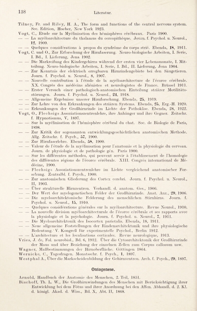 Tilney, Fr. and Riley, H. A., The form and functions of the central nervous System. 8ec. Edition, Hoeber, New York 1923. Vogt, C., Etüde sur la Myelinisation des hemispheres cerebraux. Paris 1900. — — La myeloarchitecture du thalamus du cercopitheque. Journ. f. Psycho!. u. Neurol., 12, 1909. — — Quelques considerations a propos du syndrome du corps strie. Ebenda, 18, 1911. Vogt, C. und O., Zur Erforschung der Hirnfaserung. Neuro-biologische Arbeiten, I. Serie, I. Bd., 1. Lieferung, Jena 1902. — —■ .Die Markreifung des Kindergehirns während der ersten vier Lebensmonate, I. Mit¬ teilung. Neuro-biologische Arbeiten, I. Serie, I. Bd., II. Lieferung, Jena 1904. — — Zur Kenntnis der elektrisch erregbaren Hirnrindengebiete bei den Säugetieren. Journ. f. Psychol. u. Neurol., 8, 1907. — — Nouvelle contribution ä Tetiide de la myeloarchitecture de Fecorce cerebrale. XX. Congres des medecins alienistes et neurologistes de France. Brüssel 1911. — — Erster Versuch einer pathologisch-anatomischen Einteilung striärer Motilitäts¬ störungen. Journ. f. Psychol. u. Neurol., 24, 1918. — — Allgemeine Ergebnisse unserer Hirnforschung. Ebenda. 25, 1919. — — Zur Lehre von den Erkrankungen des striären Systems. Ebenda, 25, Erg.-H. 1920. — — Erkrankungen der Großhirnrinde im Lichte der Pathoklise. Ebenda, 28, 1922. Vogt, O., Flechsigs Assoziationszentrenlehre, ihre x4nhänger und ihre Gegner. Zeitschr. f. Hypnotismus, V, 1897. — — Sur la myelinisation de Fhemisphere cerebral du chat. Soc. de Biologie de Paris, 1898. — — Zur Kritik der sogenannten entwicklungsgeschichtlichen anatomischen Methode. Allg. Zeitschr. f. Psych., 57, 1900. — — Zur Hirnfaserlehre. Ebenda, 58, 1900. — — Valeur de Fetude de la myelinisation pour Fanatomie et la 23hysiologie du cerveau. Journ. de physiologie et de pathologie gen. Paris 1900. — — Sur les differentes methodes, qui peuvent servir ä Fetablissenient de Fhomologie des differentes regions de Fecorce cerebrale. XIII. Congres international de Me- decine, 1900. — — Flechsigs Assoziationszentrenlehre im Lichte vergleichend anatomischer For¬ schung. Zentralbl. f. Psych., 1900. — — Zur anatomischen Gliederung des Cortex cerebri. Journ. f. Psychol. u. Neurol., II, 1903. — — Über strukturelle Hirnzentren. Verhandl. d. anatom. Ges., 1906. — — Der Wert der myelogenetischen Felder der Großhirnrinde. x4nat. Anz., 29, 1906. — — Die myeloarchitektonische Felderung des menschlichen Stirnhirns. Journ. f. Psychol. u. Neurol., 15, 1910. — — Quelques considerations generales sur la myeloarchitecture. Revue Neurol., 1910. — — La nouvelle division myeloarchitecturale de Fecorce cerebrale et ses rapports avec la Physiologie et la psychologie. Journ. f. Psychol. u. Neurol., 7, 1911. — — Die Myeloarchitektonik des Isocortex parietalis. Ebenda, 18, 1911. — — Neue allgemeine Feststellungen der Rindenarchitektonik und ihre physiologische Bedeutung.' V. Kongreß für experimentelle Psychol., Berlin 1912. — —• L’architecture et les localisations corticales. Revue neurologique, 1913. Vries, J. de, Fol. neurobioh, Bd. 6, 1912. Über die Cytoarchitektonik der Großhirnrinde der Maus und über Beziehung der einzelnen Zellen zum Corpus callosum usw. Wagner, Maßbestimmungen der Hirnoberfläche. Göttingen 1864. Wernicke, C., Tagesfragen. Monatsschr. f. Psych., 1, 1897. Westphal A., Über die Markscheidenbildung der Gehirnzentren. Arch. f. Psych., 29, 1897. Ontogenese. Arnold, Handbuch der Anatomie des Menschen, 2. Teil, 1851. Bischoff, Th. L. W., Die Großhirnwindungen des Menschen mit Berücksichtigung ihrer Entwicklung bei dem Fötus und ihrer Anordnung bei den Affen. iVbhandl. d, 2. Kl. d. königl. Akad. d. Wiss., Bd. X, Abt. II, 1868.