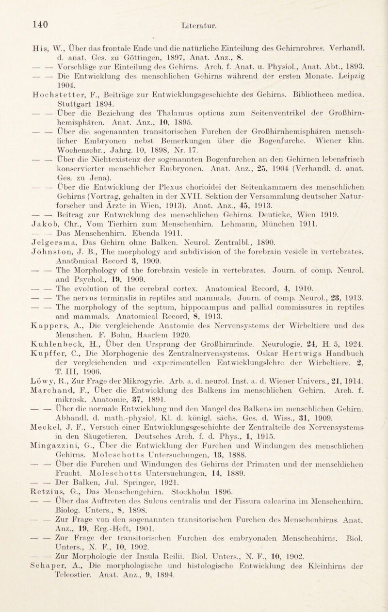 His, W., Über das frontale Ende und die natürliche Einteilung des Gehirnrohres. VerhandL d. anat. Ges. zu Göttingen, 1897, Anat. Anz., 8. — —- Vorschläge zur Einteilung des Gehirns. Arch. f. Anat. u. PhysioL, Anat. Abt., 1893. — — Die Entwicklung des menschlichen Gehirns während der ersten Monate. Leipzig 1904. Höchst etter, F., Beiträge zur Entwicklungsgeschichte des Gehirns. Bibliotheca medica. Stuttgart 1894. ■— —■ Über die Beziehung des Thalamus opticus zum Seitenventrikel der Großhirn¬ hemisphären. Anat. Anz., 10, 1895. — — Über die sogenannten transitorischen Furchen der Großhirnhemisphären mensch¬ licher Embryonen nebst Bemerkungen über die Bogenfurche. Wiener klin. Wochenschr., Jahrg. 10, 1898, Nr. 17. — — Über die Nichtexistenz der sogenannten Bogenfurchen an den Gehirnen lebensfrisch konservierter menschlicher Embryonen. Anat. Anz., 25, 1904 (VerhandL d. anat. Ges. zu Jena). — — Über die Entwicklung der Plexus chorioidei der Seitenkammern des menschlichen Gehirns (Vortrag, gehalten in der XVII. Sektion der Versammlung deutscher Natur¬ forscher und Arzte in Wien, 1913). Anat. Anz., 45, 1913. — —• Beitrag zur Entwicklung des menschlichen Gehirns. Deuticke, Wien 1919. Jakob, Chr., Vom Tierhirn zum Menschenhirn. Lehmann, München 1911. — — Das Menschenhirn. Ebenda 1911. Jelgersma, Das Gehirn ohne Balken. Neurol. Zentralbl., 1890. Johnston, J. B., The morphology and subdivision of the forebrain vesicle in vertebrales. Anatbmical Record 8, 1909. — — The Morphology of the forebrain vesicle in vertebrales. Journ. of comp. Neurol. and Ps3nhol., 19, 1909. — — The evolution of the cerebral cortex. Anatomical Record, 4, 1910. — — The nervus terminalis in reptiles and mammals. Journ. of comp. Neurol., 28, 1913. — — The morphology of the septum, hippocampus and pallial commissures in reptiles- and mammals. Anatomical Record, 8, 1913. Kappers, A., Die vergleichende Anatomie des Nervensystems der Wirbeltiere und des Menschen. F. Bohn, Haarlem 1920. Kuhlenbeck, H., Über den Ursprung der Großhirnrinde. Neurologie, 24, H. 5, 1924. Kupffer, C., Die Morphogenie des Zentralnervensystems. Oskar Hertwigs Handbuch der vergleichenden und experimentellen Entwicklungslehre der Wirbeltiere. 2,. T. III, 1906. Löwy, R., Zur Frage der Mikrogyrie. Arb. a. d. neurol. Inst. a. d. Wiener Univers., 21, 1914, March and, F., Über die Entwicklung des Balkens im menschlichen Gehirn. Arch. f. mikrosk. Anatomie, 87, 1891. — — Über die normale Entwicklung und den Mangel des Balkens im menschlichen Gehirn. Abhandl. d. math.-physiol. Kl. d. königl. sächs. Ges. d. Wiss., 81, 1909. Meckel, J. F., Versuch einer Entwicklungsgeschichte der Zentralteile des Nervensystems in den Säugetieren. Deutsches Arch. f. d. Phys., 1, 1915. Mingazzini, G., Über die Entwicklung der Furchen und Windungen des menschlichen Gehirns. Moleschotts Untersuchungen, 18, 1888. — — Über die Furchen und Windungen des Gehirns der Primaten und der menschlichen Frucht. Moleschotts Untersuchungen, 14, 1889. — — Der Balken, Jul. Springer, 1921. Retzius, G., Das Menschengehirn. Stockholm 1896. — — Über das Auftreten des Sulcus centralis und der Fissura calcarina im Menschenhirn. Biolog. Unters., 8, 1898. — — Zur Frage von den sogenannten transitorischen Furchen des Menschenhirns. Anat. Anz., 19, Erg.-Heft, 1901. — — Zur Frage der transitorischen Furchen des embryonalen Menschenhirns. Biol. Unters., N. F., 10, 1902. — — Zur Morphologie der Insula Reilii. Biol. Unters., N. F., 10, 1902. Schaper, A., Die morphologische und histologische Entwicklung des Kleinhirns der Teleostier. Anat. Anz., 9, 1894.